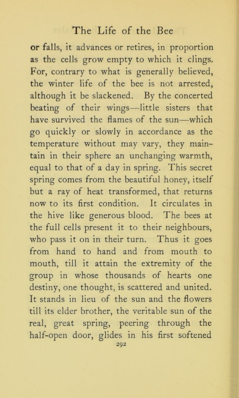 or falls, it advances or retires, in proportion as the cells grow empty to which it clings. For, contrary to what is generally believed, the winter life of the bee is not arrested, although it be slackened. By the concerted beating of their wings—little sisters that hâve survived the fiâmes of the sun—which go quickly or slowly in accordance as the température without may vary, they main- tain in their sphere an unchanging warmth, equal to that of a day in spring. This secret spring cornes from the beautiful honey, itself but a ray of heat transformed, that returns now to its first condition. It circulâtes in the hive like generous blood. The bees at the full cells présent it to their neighbours, who pass it on in their turn. Thus it goes from hand to hand and from mouth to mouth, till it attain the extremity of the group in whose thousands of hearts one destiny, one thought, is scattered and United. It stands in lieu of the sun and the flowers till its elder brother, the véritable sun of the real, great spring, peering through the half-open door, glides in his first softened