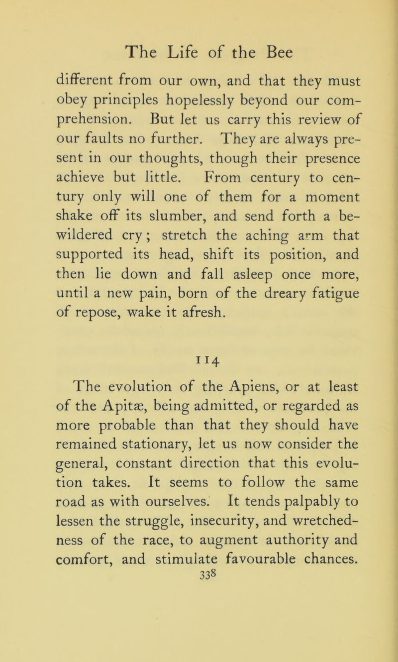 different from our own, and that they must obey principles hopelessly beyond our com- préhension. But Jet us carry this review of our faults no further. They are always pré- sent in our thoughts, though their presence achieve but Jittle. From century to cen- tury only will one of them for a moment shake off its slumber, and send forth a be- wildered cry ; stretch the aching a^m that supported its head, shift its position, and then lie down and fall asleep once more, until a new pain, born of the dreary fatigue of repose, wake it afresh. ”4 The évolution of the Apiens, or at least of the Apitæ, being admitted, or regarded as more probable than that they should hâve remained stationary, Jet us now consider the general, constant direction that this évolu- tion takes. It seems to follow the same road as with ourselves. It tends palpably to lessen the struggle, insecurity, and wretched- ness of the race, to augment authority and comfort, and stimulate favourable chances.