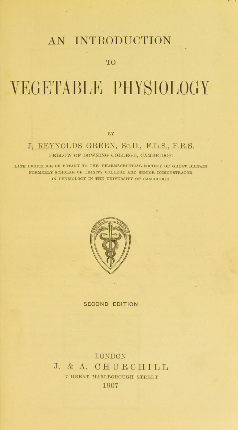 AN INTRODUCTION TO VEGETABLE PHYSIOLOGY BY J, REYNOLDS GREEN, Sc.D., F.L.S., E.R.S. FELLOW OF DOWNING COLLEGE, CAMBRIDGE LITE PROFESSOR OF BOTANY TO THE PHARMACEUTICAL SOCIETY OF GREAT BRITAIN FORMERLY SCHOLAR OF TRINITY COLLEGE AND SENIOR DEMONSTRATOR IN PHYSIOLOGY IN THE UNIVERSITY OF CAMBRIDGE SECOND EDITION LONDON J. & A. CHURCHILL 7 GREAT MARLBOROUGH STREET 1907