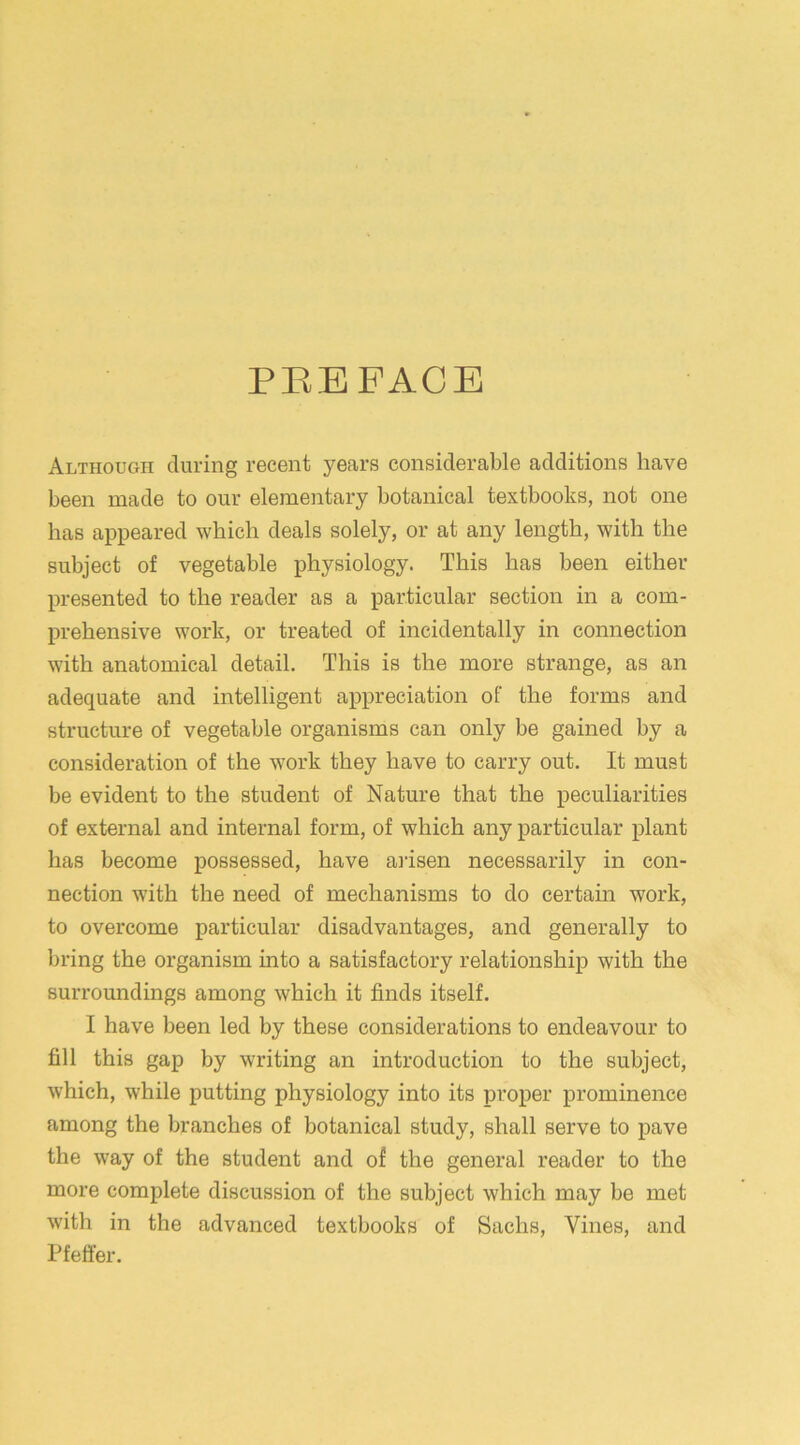 PREFACE Although during recent years considerable additions have been made to our elementary botanical textbooks, not one has appeared which deals solely, or at any length, with the subject of vegetable physiology. This has been either- presented to the reader as a particular section in a com- prehensive work, or treated of incidentally in connection with anatomical detail. This is the more strange, as an adequate and intelligent appreciation of the forms and structure of vegetable organisms can only be gained by a consideration of the work they have to carry out. It must be evident to the student of Nature that the peculiarities of external and internal form, of which any particular plant has become possessed, have arisen necessarily in con- nection with the need of mechanisms to do certain work, to overcome particular disadvantages, and generally to bring the organism into a satisfactory relationship with the surroundings among which it finds itself. I have been led by these considerations to endeavour to fill this gap by writing an introduction to the subject, which, while putting physiology into its proper prominence among the branches of botanical study, shall serve to pave the way of the student and of the general reader to the more complete discussion of the subject which may be met with in the advanced textbooks of Sachs, Vines, and Pfeffer.