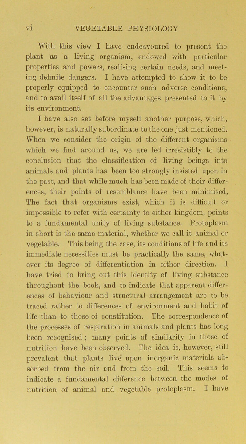 With this view I have endeavoured to present the plant as a living organism, endowed with particular properties and powers, realising certain needs, and meet- ing definite dangers. I have attempted to show it to be properly equipped to encounter such adverse conditions, and to avail itself of all the advantages presented to it by its environment. I have also set before myself another purpose, which, however, is naturally subordinate to the one just mentioned. When we consider the origin of the different organisms which we find around us, we are led irresistibly to the conclusion that the classification of living beings into animals and plants has been too strongly insisted upon in the past, and that while much has been made of their differ- ences, their points of resemblance have been minimised, The fact that organisms exist, which it is difficult or impossible to refer with certainty to either kingdom, points to a fundamental unity of living substance. Protoplasm in short is the same material, whether we call it animal or vegetable. This being the case, its conditions of life and its immediate necessities must be practically the same, what- ever its degree of differentiation in either direction. I have tried to bring out this identity of living substance throughout the book, and to indicate that apparent differ- ences of behaviour and structural arrangement are to be traced rather to differences of environment and habit of life than to those of constitution. The correspondence of the processes of respiration in animals and plants has long been recognised ; many points of similarity in those of nutrition have been observed. The idea is, however, still prevalent that plants live upon inorganic materials ab- sorbed from the air and from the soil. This seems to indicate a fundamental difference between the modes of nutrition of animal and vegetable protoplasm. I have