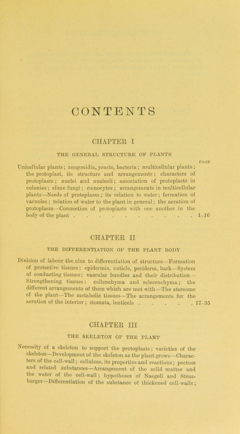 CONTENTS CHAPTER I THE GENERAL STRUCTURE OF PLANTS PAGE Unicellular plants; zoogonidia, yeasts, bacteria; multicellular plants; the protoplast, its structure and arrangements; characters of protoplasm; nuclei and nucleoli; association of protoplasts in colonies; slime fungi; ccenocytes ; arrangements in multicellular plants—Needs of protoplasm; its relation to water; formation of vacuoles ; relation of water to the plant in general; the aeration of protoplasm—Connection of protoplasts with one another in the body of the plant .......... 1-16 CHAPTER II THE DIFFERENTIATION OF THE PLANT BODY Division of labour the.clue to differentiation of structure—Formation of protective tissues: epidermis, cuticle, periderm, bark—System of conducting tissues; vascular bundles and their distribution- strengthening tissues: collenchyma and sclerenchyma; the different arrangements of them which are met with—The stereome of the plant—The metabolic tissues—The arrangements for the aeration of the interior ; stomata, lenticels 17-35 CHAPTER III THE SKELETON OF THE PLANT Necessity of a skeleton to support the protoplasts; varieties of the skeleton Development of the skeleton as the plant grows—Charac- ters of the cell-wall; cellulose, its properties and reactions; pectose and related substances—Arrangement of the solid matter and the water of the cell-wall; hypotheses of Naegeli and Stras- buiger Differentiation of the substance of thickened cell-walls;