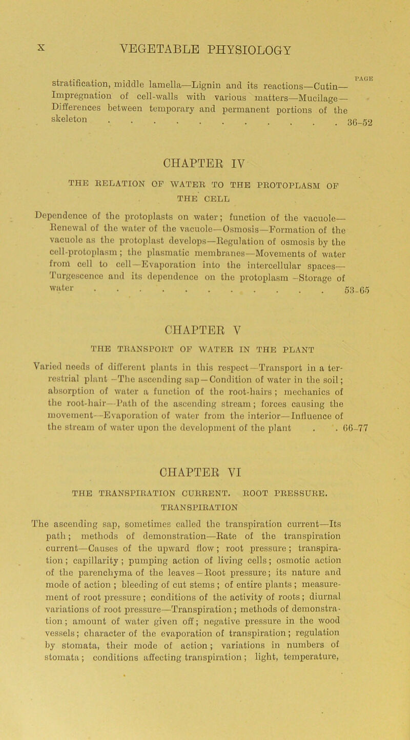 stratification, middle lamella—Lignin and its reactions—Cutin— Impregnation of cell-walls with various matters—Mucilage- Differences between temporary and permanent portions of the skeleton .... « CHAPTER IV the relation op water to the protoplasm of THE CELL Dependence of the protoplasts on water; function of the vacuole— Renewal of the water of the vacuole—Osmosis—Formation of the vacuole as the protoplast develops—Regulation of osmosis by the cell-protoplasm; the plasmatic membranes—Movements of water from cell to cell—Evaporation into the intercellular spaces— Turgescence and its dependence on the protoplasm -Storage of water CHAPTER V THE TRANSPORT OF WATER IN THE PLANT Varied needs of different plants in this respect—Transport in a ter- restrial plant -The ascending sap —Condition of water in the soil; absorption of water a function of the root-hairs; mechanics of the root-hair—Path of the ascending stream; forces causing the movement—Evaporation of water from the interior—Influence of the stream of water upon the development of the plant . . (50-77 CHAPTER VI THE TRANSPIRATION CURRENT. ROOT PRESSURE. TRANSPIRATION The ascending sap, sometimes called the transpiration current—Its path; methods of demonstration—Rate of the transpiration current—Causes of the upward flow; root pressure; transpira- tion ; capillarity; pumping action of living cells; osmotic action of the parenchyma of the leaves - Root pressure; its nature and mode of action ; bleeding of cut stems; of entire plants; measure- ment of root pressure ; conditions of the activity of roots; diurnal variations of root pressure—Transpiration; methods of demonstra- tion ; amount of water given off; negative pressure in the wood vessels; character of the evaporation of transpiration; regulation by stomata, their mode of action; variations in numbers of stomata; conditions affecting transpiration; light, temperature,