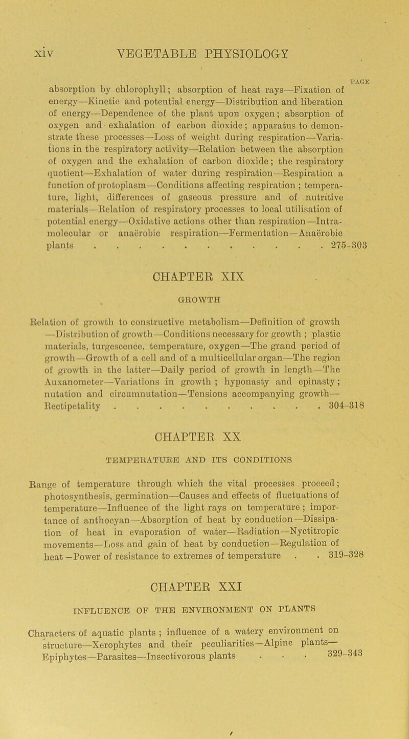 PAGE absorption by chlorophyll; absorption of heat rays—Fixation of energy—Kinetic and potential energy—Distribution and liberation of energy—Dependence of the plant upon oxygen; absorption of oxygen and exhalation of carbon dioxide; apparatus to demon- strate these processes—Loss of weight during respiration—Varia- tions in the respiratory activity—Delation between the absorption of oxygen and the exhalation of carbon dioxide; the respiratory quotient—Exhalation of water during respiration—Respiration a function of protoplasm—Conditions affecting respiration ; tempera- ture, light, differences of gaseous pressure and of nutritive materials—Relation of respiratory processes to local utilisation of potential energy—Oxidative actions other than respiration—Intra- molecular or anaerobic respiration—Fermentation—Anaerobic plants 275-303 CHAPTER XIX GROWTH Relation of growth to constructive metabolism—Definition of growth —Distribution of growth—Conditions necessary for growth ; plastic materials, turgescence, temperature, oxygen—The grand period of growth—Growth of a cell and of a multicellular organ—The region of growth in the latter—Daily period of growth in length—The Auxanometer—Variations in growth ; hyponasty and epinasty; nutation and circnmnutation—Tensions accompanying growth— llectipetality 304-318 CHAPTER XX TEMPERATURE AND ITS CONDITIONS Range of temperature through which the vital processes proceed; photosynthesis, germination—Causes and effects of fluctuations of temperature—Influence of the light rays on temperature ; impor- tance of anthocyan—Absorption of heat by conduction—Dissipa- tion of heat in evaporation of water—Radiation—Nyctitropic movements—Loss and gain of heat by conduction—Regulation of heat —Power of resistance to extremes of temperature . . 319-328 CHAPTER XXI INFLUENCE OF THE ENVIRONMENT ON PLANTS Characters of aquatic plants ; influence of a watery environment on structure—Xerophytes and their peculiarities—Alpine plants— Epiphytes—Parasites—Insectivorous plants . • • 329-343