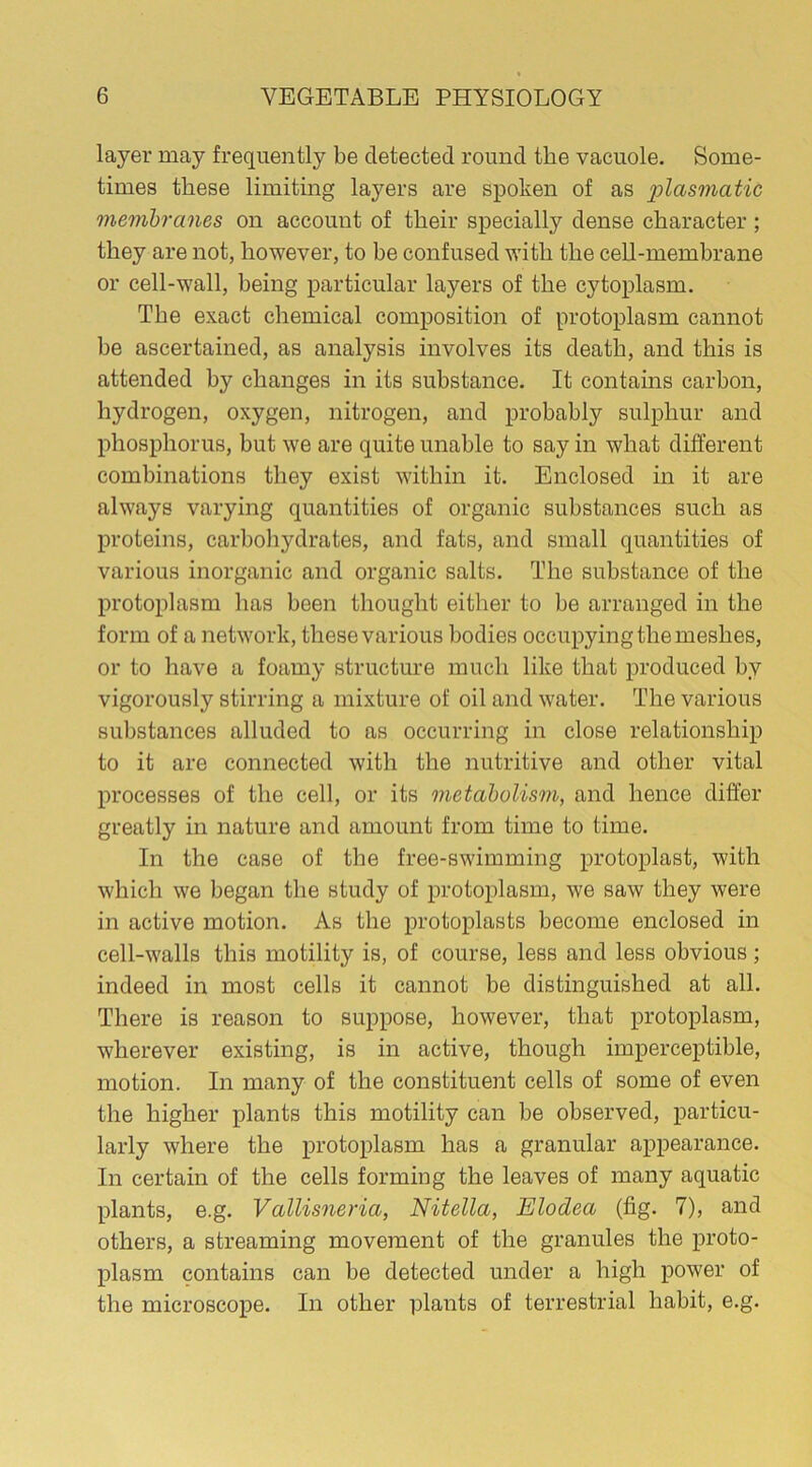 layer may frequently be detected round the vacuole. Some- times these limiting layers are spoken of as plasmatic membranes on account of their specially dense character ; they are not, however, to be confused with the cell-membrane or cell-wall, being particular layers of the cytoplasm. The exact chemical composition of protoplasm cannot be ascertained, as analysis involves its death, and this is attended by changes in its substance. It contains carbon, hydrogen, oxygen, nitrogen, and probably sulphur and phosphorus, but we are quite unable to say in what different combinations they exist within it. Enclosed in it are always varying quantities of organic substances such as proteins, carbohydrates, and fats, and small quantities of various inorganic and organic salts. The substance of the protoplasm has been thought either to be arranged in the form of a network, these various bodies occupying the meshes, or to have a foamy structure much like that produced by vigorously stirring a mixture of oil and water. The various substances alluded to as occurring in close relationship to it are connected with the nutritive and other vital processes of the cell, or its metabolism, and hence differ greatly in nature and amount from time to time. In the case of the free-swimming protoplast, with which we began the study of protoplasm, we saw they were in active motion. As the protoplasts become enclosed in cell-walls this motility is, of course, less and less obvious; indeed in most cells it cannot be distinguished at all. There is reason to suppose, however, that protoplasm, wherever existing, is in active, though imperceptible, motion. In many of the constituent cells of some of even the higher plants this motility can be observed, particu- larly where the protoplasm has a granular appearance. In certain of the cells forming the leaves of many aquatic plants, e.g. Vallisneria, Nitella, Elodea (fig. 7), and others, a streaming movement of the granules the proto- plasm contains can be detected under a high power of the microscope. In other plants of terrestrial habit, e.g.