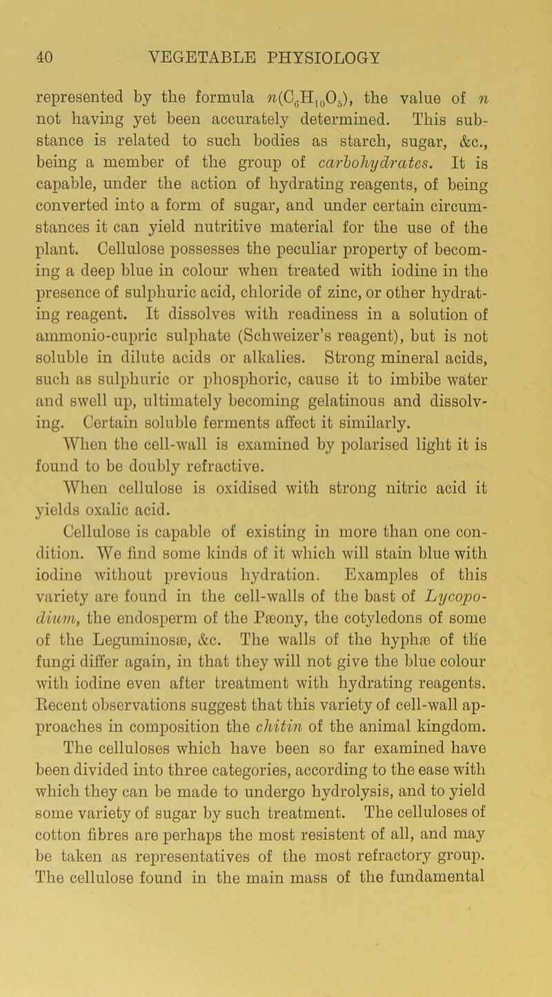 represented by the formula w(C6Hl0O5), the value of n not having yet been accurately determined. This sub- stance is related to such bodies as starch, sugar, &c., being a member of the group of carbohydrates. It is capable, under the action of hydrating reagents, of being converted into a form of sugar, and under certain circum- stances it can yield nutritive material for the use of the plant. Cellulose possesses the peculiar property of becom- ing a deep blue in colour when treated with iodine in the presence of sulphuric acid, chloride of zinc, or other hydrat- ing reagent. It dissolves with readiness in a solution of ammonio-cupric sulphate (Schweizer’s reagent), but is not soluble in dilute acids or alkalies. Strong mineral acids, such as sulphuric or phosphoric, cause it to imbibe water and swell up, ultimately becoming gelatinous and dissolv- ing. Certain soluble ferments affect it similarly. When the cell-wall is examined by polarised light it is found to be doubly refractive. When cellulose is oxidised with strong nitric acid it yields oxalic acid. Cellulose is capable of existing in more than one con- dition. We find some kinds of it which will stain blue with iodine without previous hydration. Examples of this variety are found in the cell-walls of the bast of Lycopo- dium, the endosperm of the Preony, the cotyledons of some of the Leguminosa3, &c. The walls of the hyphfe of the fungi differ again, in that they will not give the blue colour with iodine even after treatment with hydrating reagents. Recent observations suggest that this variety of cell-wall ap- proaches in composition the chitih of the animal kingdom. The celluloses which have been so far examined have been divided into three categories, according to the ease with which they can be made to undergo hydrolysis, and to yield some variety of sugar by such treatment. The celluloses of cotton fibres are perhaps the most resistent of all, and may be taken as representatives of the most refractory group. The cellulose found in the main mass of the fundamental