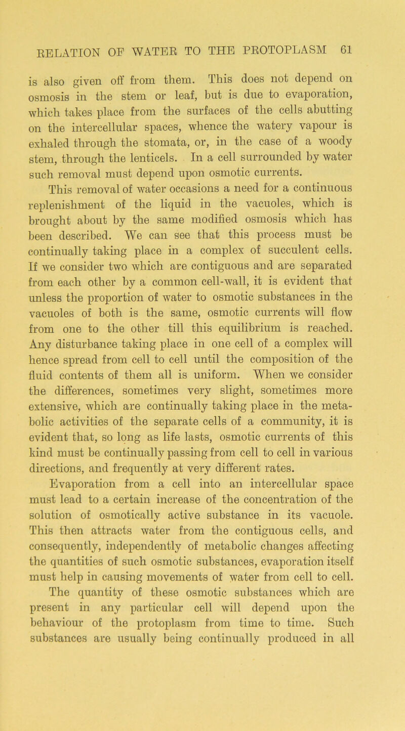 is also given oft' from them. This does not depend on osmosis in the stem or leaf, but is due to evaporation, which takes place from the surfaces of the cells abutting on the intercellular spaces, whence the watery vapour is exhaled through the stomata, or, in the case of a woody stem, through the lenticels. In a cell surrounded by water such removal must depend upon osmotic currents. This removal of water occasions a need for a continuous replenishment of the liquid in the vacuoles, which is brought about by the same modified osmosis which has been described. We can see that this process must be continually taking place in a complex of succulent cells. If we consider two which are contiguous and are separated from each other by a common cell-wall, it is evident that unless the proportion of water to osmotic substances in the vacuoles of both is the same, osmotic currents will flow from one to the other till this equilibrium is reached. Any disturbance taking place in one cell of a complex will hence spread from cell to cell until the composition of the fluid contents of them all is uniform. When we consider the differences, sometimes very slight, sometimes more extensive, which are continually taking place in the meta- bolic activities of the separate cells of a community, it is evident that, so long as life lasts, osmotic currents of this kind must be continually passing from cell to cell in various directions, and frequently at very different rates. Evaporation from a cell into an intercellular space must lead to a certain increase of the concentration of the solution of osmotically active substance in its vacuole. This then attracts water from the contiguous cells, and consequently, independently of metabolic changes affecting the quantities of such osmotic substances, evaporation itself must help in causing movements of water from cell to cell. The quantity of these osmotic substances which are present in any particular cell will depend upon the behaviour of the protoplasm from time to time. Such substances are usually being continually produced in all