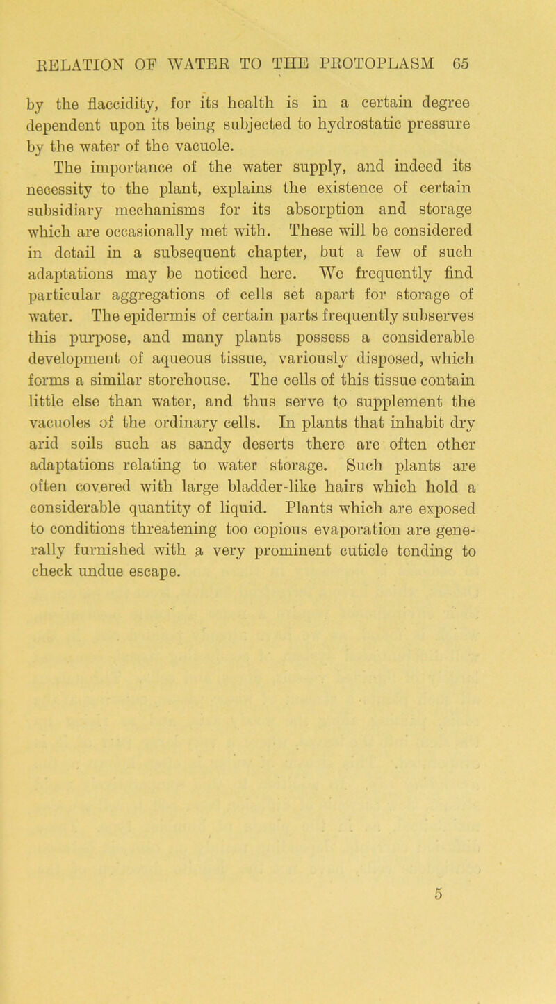 by the flaccidity, for its health is in a certain degree dependent upon its being subjected to hydrostatic pressure by the water of the vacuole. The importance of the water supply, and indeed its necessity to the plant, explains the existence of certain subsidiary mechanisms for its absorption and storage which are occasionally met with. These will be considered in detail in a subsequent chapter, but a few of such adaptations may be noticed here. We frequently find particular aggregations of cells set apart for storage of water. The epidermis of certain parts frequently subserves this purpose, and many plants possess a considerable development of aqueous tissue, variously disposed, which forms a similar storehouse. The cells of this tissue contain little else than water, and thus serve to supplement the vacuoles of the ordinary cells. In plants that inhabit dry arid soils such as sandy deserts there are often other adaptations relating to water storage. Such plants are often covered with large bladder-like hairs which hold a considerable quantity of liquid. Plants which are exposed to conditions threatening too copious evaporation are gene- rally furnished with a very prominent cuticle tending to check undue escape.