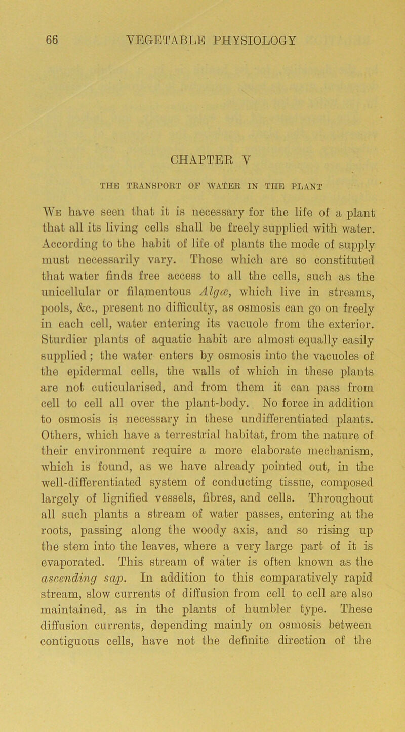 CHAPTER V THE TRANSPORT OF WATER IN THE PLANT We have seen that it is necessary for the life of a plant that all its living cells shall be freely supplied with water. According to the habit of life of plants the mode of supply must necessarily vary. Those which are so constituted that water finds free access to all the cells, such as the unicellular or filamentous Algcc, which live in streams, pools, Ac., present no difficulty, as osmosis can go on freely in each cell, water entering its vacuole from the exterior. Sturdier plants of aquatic habit are almost equally easily supplied ; the water enters by osmosis into the vacuoles of the epidermal cells, the walls of which in these plants are not cuticularised, and from them it can pass from cell to cell all over the plant-body. No force in addition to osmosis is necessary in these undifferentiated plants. Others, which have a terrestrial habitat, from the nature of their environment require a more elaborate mechanism, which is found, as we have already pointed out, in the well-differentiated system of conducting tissue, composed largely of lignified vessels, fibres, and cells. Throughout all such plants a stream of water passes, entering at the roots, passing along the woody axis, and so rising up the stem into the leaves, where a very large part of it is evaporated. This stream of water is often known as the ascending sctp. In addition to this comparatively rapid stream, slow currents of diffusion from cell to cell are also maintained, as in the plants of humbler type. These diffusion currents, depending mainly on osmosis between contiguous cells, have not the definite direction of the