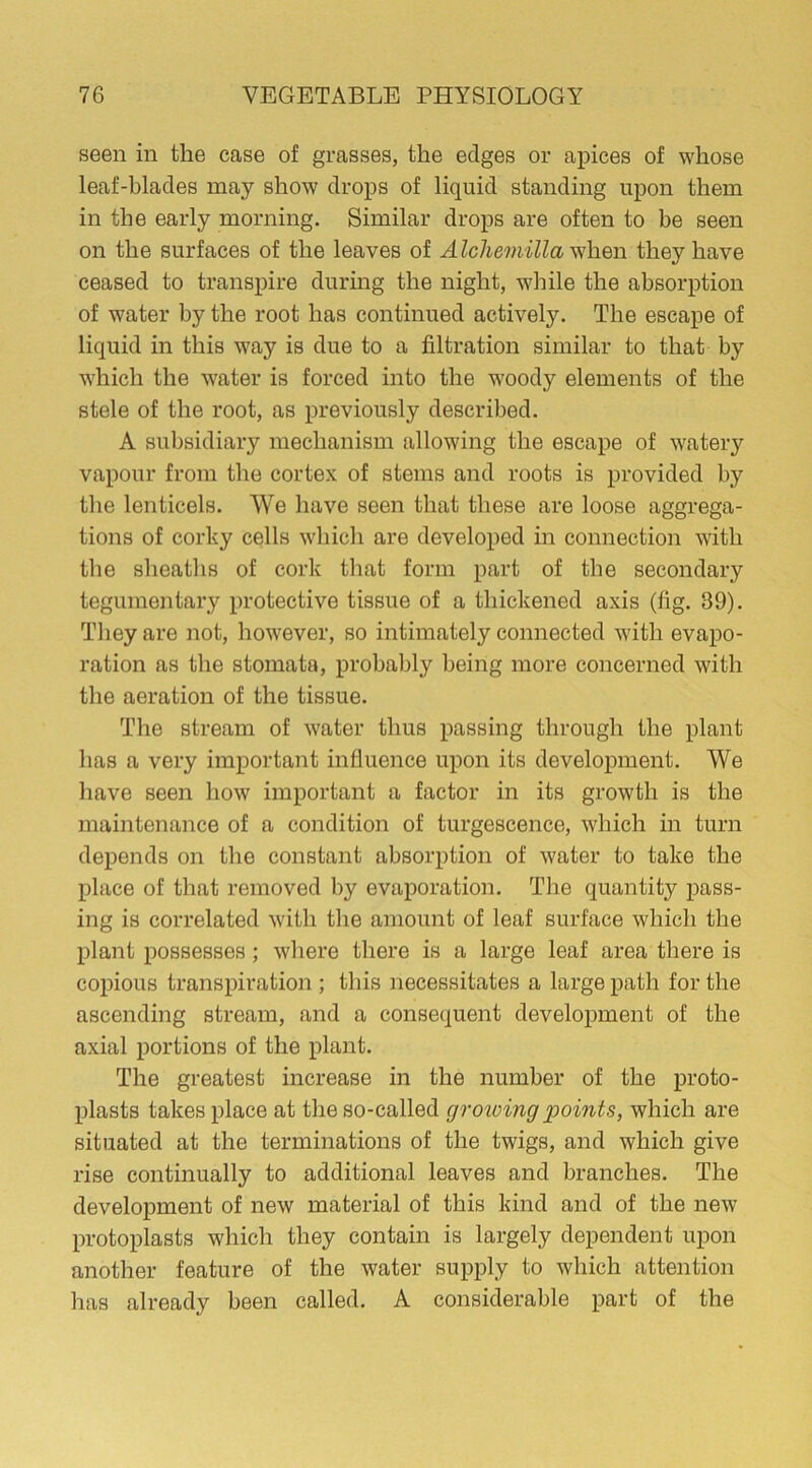 seen in the case of grasses, the edges or apices of whose leaf-blades may show drops of liquid standing upon them in the early morning. Similar drops are often to be seen on the surfaces of the leaves of Alcliemilla when they have ceased to transpire during the night, while the absorption of water by the root has continued actively. The escape of liquid in this way is due to a filtration similar to that by which the water is forced into the woody elements of the stele of the root, as previously described. A subsidiary mechanism allowing the escape of watery vapour from the cortex of stems and roots is provided by the lenticels. We have seen that these are loose aggrega- tions of corky cells which are developed in connection with the sheaths of cork that form part of the secondary tegumentary protective tissue of a thickened axis (fig. 39). They are not, however, so intimately connected with evapo- ration as the stomata, probably being more concerned with the aeration of the tissue. The stream of water thus passing through the plant has a very important influence upon its development. We have seen how important a factor in its growth is the maintenance of a condition of turgescence, which in turn depends on the constant absorption of water to take the place of that removed by evaporation. The quantity pass- ing is correlated with the amount of leaf surface which the plant possesses; where there is a large leaf area there is copious transpiration ; this necessitates a large path for the ascending stream, and a consequent development of the axial portions of the plant. The greatest increase in the number of the proto- plasts takes place at the so-called gvoicing points, which are situated at the terminations of the twigs, and which give rise continually to additional leaves and branches. The development of new material of this kind and of the new protoplasts which they contain is largely dependent upon another feature of the water supply to which attention has already been called. A considerable part of the