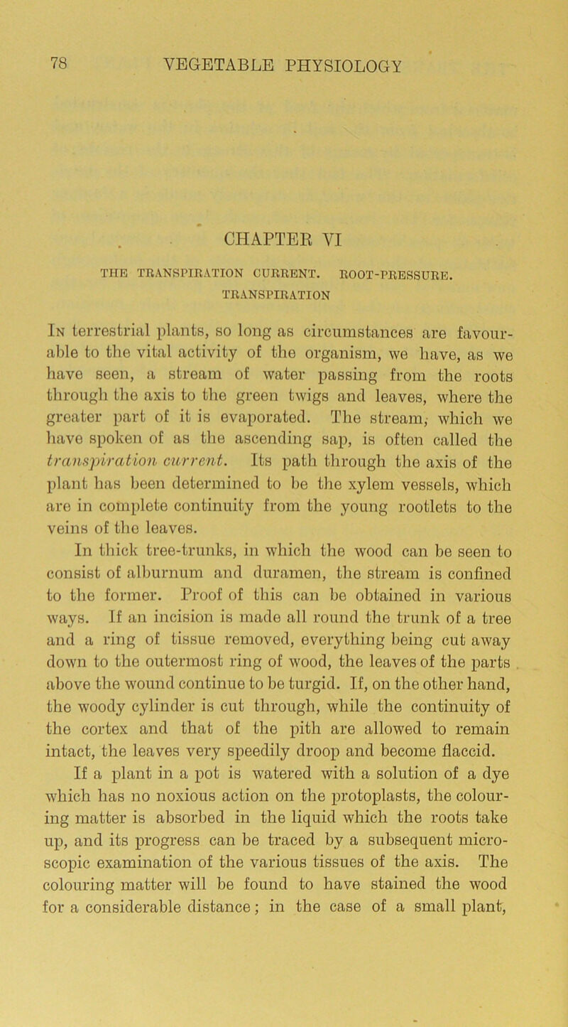 CHAPTER VI THE TRANSPIRATION CURRENT. ROOT-PRESSURE. TRANSPIRATION In terrestrial plants, so long as circumstances are favour- able to the vital activity of the organism, we have, as we have seen, a stream of water passing from the roots through the axis to the green twigs and leaves, where the greater part of it is evaporated. The stream,- which we have spoken of as the ascending sap, is often called the transpiration current. Its path through the axis of the plant has been determined to be the xylem vessels, which are in complete continuity from the young rootlets to the veins of the leaves. In thick tree-trunks, in which the wood can be seen to consist of alburnum and duramen, the stream is confined to the former. Proof of this can be obtained in various ways. If an incision is made all round the trunk of a tree and a ring of tissue removed, everything being cut away down to the outermost ring of wood, the leaves of the parts above the wound continue to be turgid. If, on the other hand, the woody cylinder is cut through, while the continuity of the cortex and that of the pith are allowed to remain intact, the leaves very speedily droop and become flaccid. If a plant in a pot is watered with a solution of a dye which has no noxious action on the protoplasts, the colour- ing matter is absorbed in the liquid which the roots take up, and its progress can be traced by a subsequent micro- scopic examination of the various tissues of the axis. The colouring matter will be found to have stained the wood for a considerable distance; in the case of a small plant,