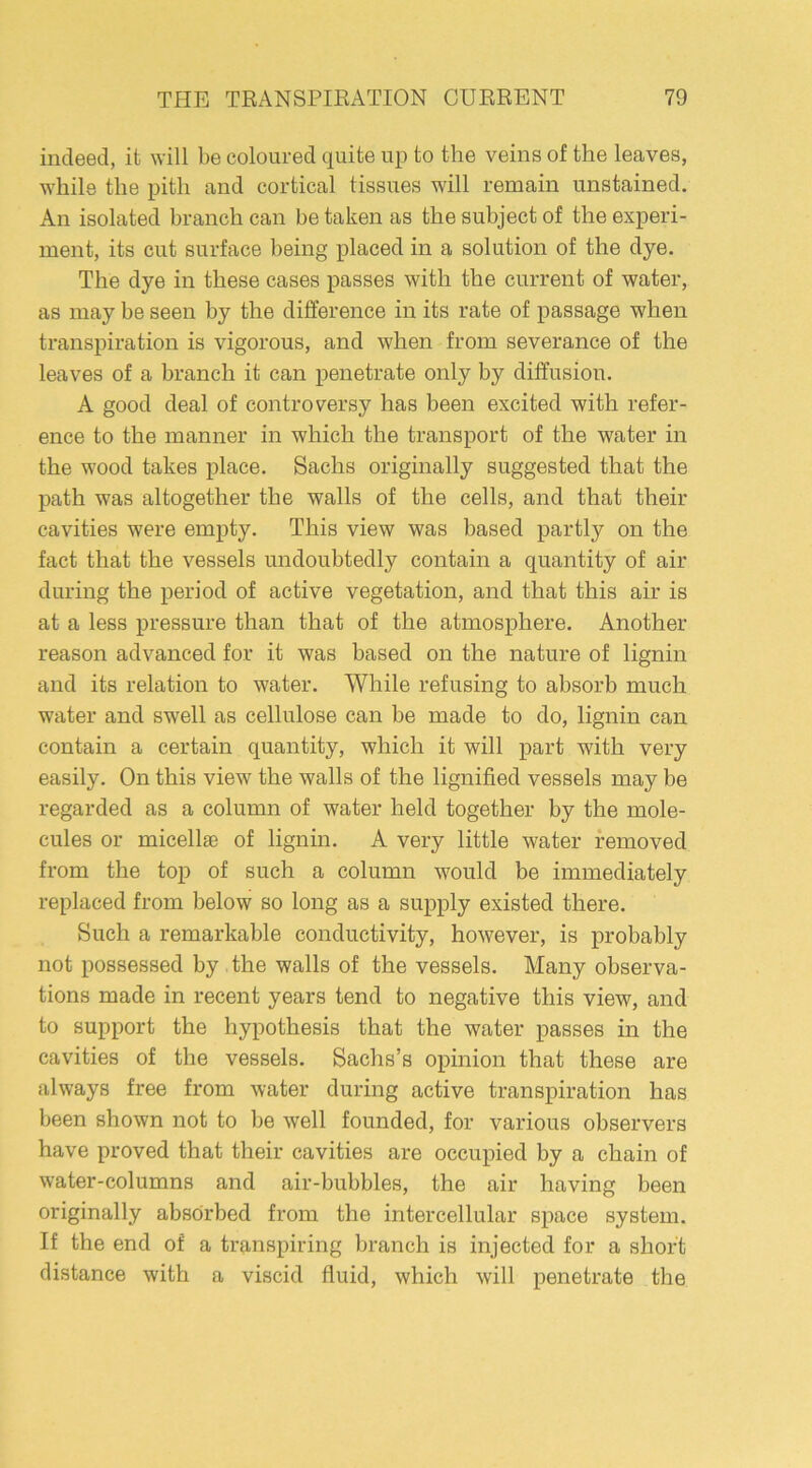 indeed, it will be coloured quite up to the veins of the leaves, while the pith and cortical tissues will remain unstained. An isolated branch can betaken as the subject of the experi- ment, its cut surface being placed in a solution of the dye. The dye in these cases passes with the current of water, as may be seen by the difference in its rate of passage when transpiration is vigorous, and when from severance of the leaves of a branch it can penetrate only by diffusion. A good deal of controversy has been excited with refer- ence to the manner in which the transport of the water in the wood takes place. Sachs originally suggested that the path was altogether the walls of the cells, and that their cavities were empty. This view was based partly on the fact that the vessels undoubtedly contain a quantity of air during the period of active vegetation, and that this air is at a less pressure than that of the atmosphere. Another reason advanced for it was based on the nature of lignin and its relation to water. While refusing to absorb much water and swell as cellulose can be made to do, lignin can contain a certain quantity, which it will part with very easily. On this view the walls of the lignified vessels may be regarded as a column of water held together by the mole- cules or micellae of lignin. A very little water removed from the top of such a column would be immediately replaced from below so long as a supply existed there. Such a remarkable conductivity, however, is probably not possessed by the walls of the vessels. Many observa- tions made in recent years tend to negative this view, and to support the hypothesis that the water passes in the cavities of the vessels. Sachs’s opinion that these are always free from water during active transpiration has been shown not to be well founded, for various observers have proved that their cavities are occupied by a chain of water-columns and air-bubbles, the air having been originally absorbed from the intercellular space system. If the end of a transpiring branch is injected for a short distance with a viscid fluid, which will penetrate the