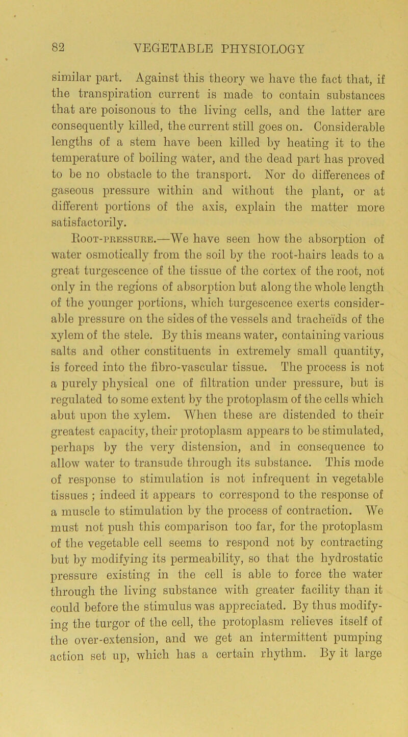 similar part. Against this theory we have the fact that, if the transpiration current is made to contain substances that are poisonous to the living cells, and the latter are consequently killed, the current still goes on. Considerable lengths of a stem have been killed by heating it to the temperature of boiling water, and the dead part has proved to be no obstacle to the transport. Nor do differences of gaseous pressure within and without the plant, or at different portions of the axis, explain the matter more satisfactorily. Root-pressure.—We have seen how the absorption of water osmotically from the soil by the root-hairs leads to a great turgescence of the tissue of the cortex of the root, not only in the regions of absorption but along the whole length of the younger portions, which turgescence exerts consider- able pressure on the sides of the vessels and trache'ids of the xylem of the stele. By this means water, containing various salts and other constituents in extremely small quantity, is forced into the fibro-vascular tissue. The process is not a purely physical one of filtration under pressure, but is regulated to some extent by the protoplasm of the cells which abut upon the xylem. When these are distended to their greatest capacity, their protoplasm appears to be stimulated, perhaps by the very distension, and in consequence to allow water to transude through its substance. This mode of response to stimulation is not infrequent in vegetable tissues ; indeed it appears to correspond to the response of a muscle to stimulation by the process of contraction. We must not push this comparison too far, for the protoplasm of the vegetable cell seems to respond not by contracting but by modifying its permeability, so that the hydrostatic pressure existing in the cell is able to force the water through the living substance with greater facility than it could before the stimulus was appreciated. By thus modify- ing the turgor of the cell, the protoplasm relieves itself of the over-extension, and we get an intermittent pumping action set up, which has a certain rhythm. By it large