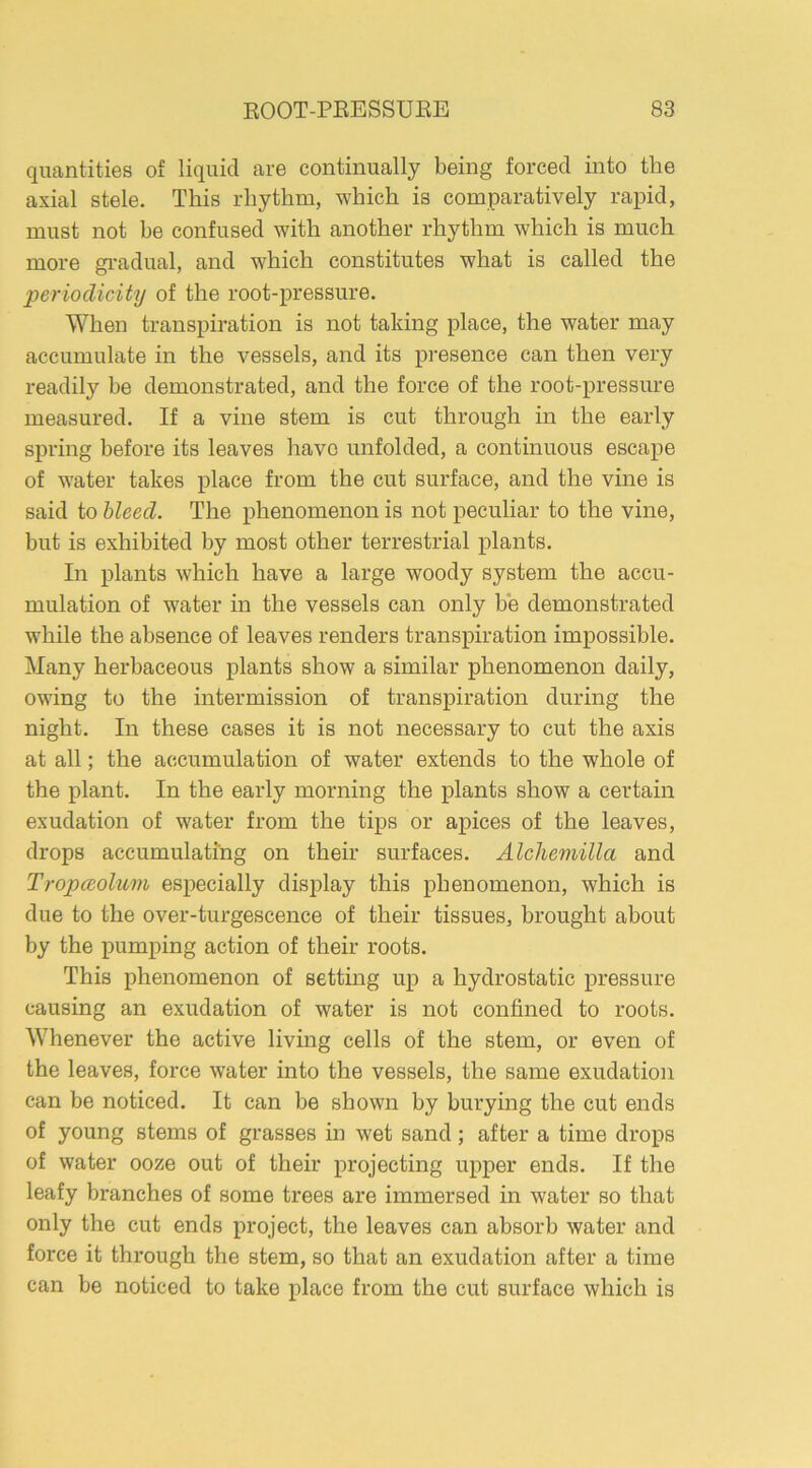 quantities of liquid are continually being forced into the axial stele. This rhythm, which is comparatively rapid, must not be confused with another rhythm which is much more gradual, and which constitutes what is called the ■periodicity of the root-pressure. When transpiration is not taking place, the water may accumulate in the vessels, and its presence can then very readily be demonstrated, and the force of the root-pressure measured. If a vine stem is cut through in the early spring before its leaves have unfolded, a continuous escape of water takes place from the cut surface, and the vine is said to bleed. The phenomenon is not peculiar to the vine, but is exhibited by most other terrestrial plants. In plants which have a large woody system the accu- mulation of water in the vessels can only be demonstrated while the absence of leaves renders transpiration impossible. Many herbaceous plants show a similar phenomenon daily, owing to the intermission of transpiration during the night. In these cases it is not necessary to cut the axis at all; the accumulation of water extends to the whole of the plant. In the early morning the plants show a certain exudation of water from the tips or apices of the leaves, drops accumulating on their surfaces. Alchemilla and Tropceolum especially display this phenomenon, which is due to the over-turgescence of their tissues, brought about by the pumping action of their roots. This phenomenon of setting up a hydrostatic pressure causing an exudation of water is not confined to roots. Whenever the active living cells of the stem, or even of the leaves, force water into the vessels, the same exudation can be noticed. It can be shown by burying the cut ends of young stems of grasses in wet sand; after a time drops of water ooze out of their projecting upper ends. If the leafy branches of some trees are immersed in water so that only the cut ends project, the leaves can absorb water and force it through the stem, so that an exudation after a time can be noticed to take place from the cut surface which is