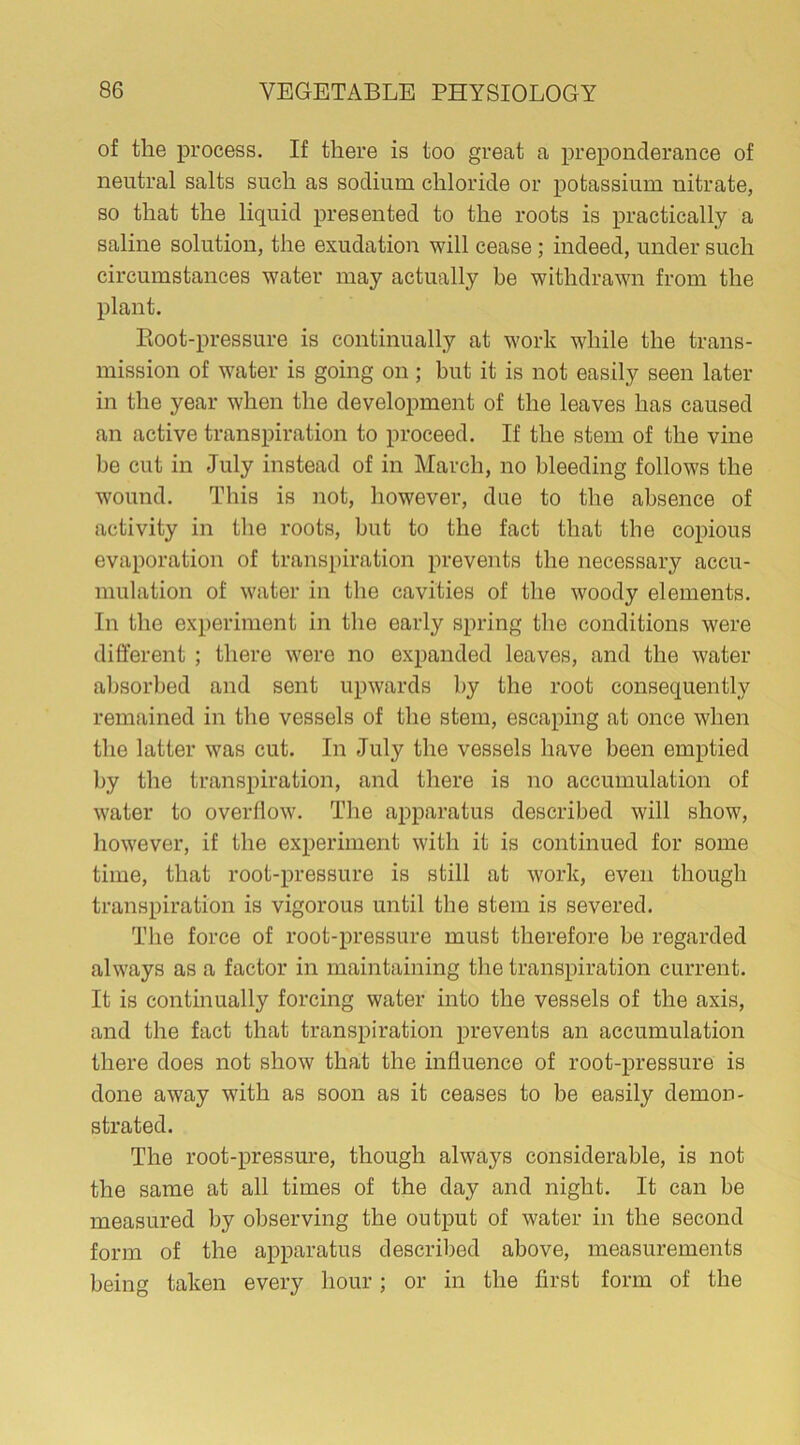 of the process. If there is too great a preponderance of neutral salts such as sodium chloride or potassium nitrate, so that the liquid presented to the roots is practically a saline solution, the exudation will cease ; indeed, under such circumstances water may actually be withdrawn from the plant. Root-pressure is continually at work while the trans- mission of water is going on ; but it is not easily seen later in the year when the development of the leaves has caused an active transpiration to proceed. If the stem of the vine be cut in July instead of in March, no bleeding follows the wound. This is not, however, due to the absence of activity in the roots, but to the fact that the copious evaporation of transpiration prevents the necessary accu- mulation of water in the cavities of the woody elements. In the experiment in the early spring the conditions were different ; there were no expanded leaves, and the water absorbed and sent upwards by the root consequently remained in the vessels of the stem, escaping at once when the latter was cut. In July the vessels have been emptied by the transpiration, and there is no accumulation of water to overflow. The apparatus described will show, however, if the experiment with it is continued for some time, that root-pressure is still at work, even though transpiration is vigorous until the stem is severed. The force of root-pressure must therefore be regarded always as a factor in maintaining the transpiration current. It is continually forcing water into the vessels of the axis, and the fact that transpiration prevents an accumulation there does not show that the influence of root-pressure is done away with as soon as it ceases to be easily demon- strated. The root-pressure, though always considerable, is not the same at all times of the day and night. It can be measured by observing the output of water in the second form of the apparatus described above, measurements being taken every hour; or in the first form of the