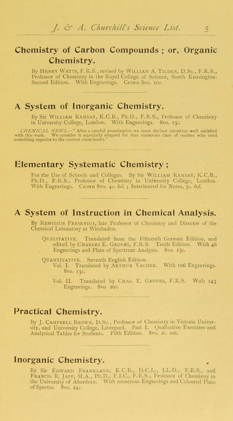 Chemistry of Carbon Compounds ; or, Organic Chemistry. By Henry Watts, F.R.S., revised by William A. Tilden, D.Sc., F.R.S., Professor of Chemistry in the Royal College of Science, South Kensington. Second Edition. With Engravings. Crown Svo. iox. A System of Inorganic Chemistry. By Sir William Ramsay, K.C.B., Ph.D., F.R.S., Professor of Chemistry in University College, London. With Engravings. Svo. 15L CHEMICAL NEWS.—“ After a careful examination we must declare ourselves well satisfied with this work. We consider it especially adapted for that numerous class of readers who need something superior to the current cram-books. Elementary Systematic Chemistry ; For the Use of Schools and Colleges. By Sir William Ramsay, K.C.B., Ph.D., F.R.S., Professor of Chemistry in University College, London. With Engravings. Crown Svo. 4^. 6d. ; Interleaved for Notes, 5^. 6d. A System of Instruction in Chemical Analysis. By Remigius Fresenius, late Professor of Chemistry and Director of the Chemical Laboratory at Wiesbaden. Qualitative. Translated from the Fifteenth German Edition, and edited, by Charles E. Groves, F.R.S. Tenth Edition. With 46 Engravings and Plate of Spectrum Analysis. Svo. 15.L Quantitative. Seventh English Edition. Vol. I. Translated by Arthur Vacher. With 106 Engravings. 8vo. 155-. Vol. II. Translated by Chas. E. Groves, F.R.S. With 143 Engravings. 8vo. 20s. Practical Chemistry. By J. Campbell Brown, D.Sc., Professor of Chemistry in Victoria Univer- sity, and University College, Liverpool. Part I. Qualitative Exercises and Analytical Tables for Students. Fifth Edition. Svo. 2s. net. Inorganic Chemistry. By Sir Edward Fkankland, K.C.B., D.C.L., LL.D., F.R.S., and Francis R. Japp, M.A., Ph.D., F.I.C., F.R.S., Professor of Chemistry in the University of Aberdeen. With numerous Engravings and Coloured Plate of Spectra. 8vo. 24r.