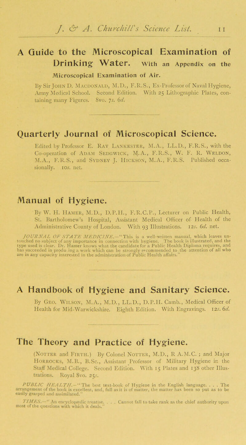 A Guide to the Microscopical Examination of Drinking Water. With an Appendix on the Microscopical Examination of Air. By Sir John D. Macdonald, M.D., F.R.S., Ex-Professor of Naval Hygiene, Army Medical School. Second Edition. With 25 Lithographic Plates, con- taining many Figures. Svo. Js. 6d. Quarterly Journal of Microscopical Science. Edited by Professor E. Ray Lankester, M.A., LL.U., F.R.S., with the Co-operation of Adam Sedgwick, M.A., F. R.S., W. F. R. Weldon, M.A., F. R.S., and Sydney J. Hickson, M.A., F.R.S. Published occa- sional!}'. ior. net. Manual of Hygiene. By W. H. IIamer, M.D., D.P.II., F.R.C.P., Lecturer on Public Health, St. Bartholomew’s Hospital, Assistant Medical Officer of Health of the Administrative County of London. With 93 Illustrations. I2r. 6d. net. JOURNAL OF STATE MEDICINE. — “This is a well-written manual, which leaves un- touched no .subject of any importance in connection with hygiene. The book is illustrated, and the type used is clear. Dr. Hamer knows what the candidate for a Public Health Diploma requires, and has succeeded in producing a work which can be strongly recommended to the attention of all who are in any capacity interested in the administration of Public Health affairs.” A Handbook of Hygiene and Sanitary Science. By Geo. Wilson, M.A., M.D., LL.D., D.P.II. Camb., Medical Officer of Health for Mid-Warwickshire. Eighth Edition. With Engravings. 12s. 6d. The Theory and Practice of Hygiene. (Notier and Firth.) By Colonel Notter, M.D., R A.M.C. ; and Major Horrocks, M.B., B.Sc., Assistant Professor of Military Hygiene in the Staff Medical College. Second Edition. With 15 Plates and 138 other Illus- trations. Royal 8vo. 25.V. PUBLIC HEALTH.— “The bust text-book of Hygiene in the English language. . . . The arrangement of the book is excellent, and, full as it is of matter, the matter lias been so put as to be easily grasped and assimilated.” TIMES.—“ An encyclopedic treatise. . . . Cannot fall to take rank as the chief authority upon most of the questions with which it deals.”