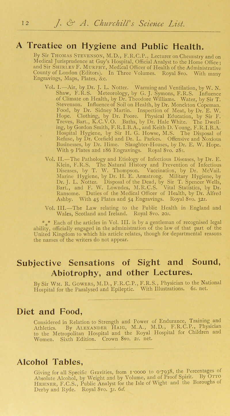 A Treatiee on Hygiene and Public Health. By Sir Thomas Stevenson, M.D., F.R.C.P., Lecturer on Chemistry and on Medical Jurisprudence at Guy’s Hospital, Official Analyst to the Home Office ; and Sir Shirley F. Murphy, Medical Officer of Health of the Administrative County of London (Editors). In Three Volumes. Royal 8vo. With many Engravings, Maps, Plates, &c. Vol, I.—Air, by Dr. J. L. blotter. Warming and Ventilation, by W. N. Shaw, F.R.S. Meteorology, by G. J. Symons, F.R.S. Influence of Climate on Health, by Dr. Theodore Williams. Water, by Sir T. Stevenson. Influence of Soil on Health, by Dr. Monckton Copeman. Food, by Dr. Sidney Martin. Inspection of Meat, by Dr. E. W. Hope. Clothing, by Dr. Poore. Physical Education, by Sir F. Treves, Bart., Iv.C.V.O. Baths, by Dr. Hale White. The Dwell- ing, by Gordon Smith, F.R.I.B.A., and Keith D. Young, F.R.I.B.A. Hospital Hygiene, by Sir H. G. Plowse, M.S. The Disposal of Refuse, by Dr. Corfield and Dr. L. Parlces. Offensive and Noxious Businesses, by Dr. Dime. Slaughter-Houses, by Dr. E. W. Hope. With 9 Plates and 186 Engravings. Royal Svo. 28r. Vol. II.—The Pathology and Etiology of Infectious Diseases, by Dr. E. Klein, F.R.S. The Natural History and Prevention of Infectious Diseases, by T. W. Thompson. Vaccination, by Dr. McVail. Marine Hygiene, by Dr. II. E. Armstrong. Military Ilygiene, by Dr. J. L. blotter. Disposal of the Dead, by Sir T. Spencer Wells, Bart., and F. W. Lowndes, M.R.C.S. Vital Statistics, by Dr. Ransome. Duties of the Medical Officer of Health, by Dr. Alfred Ashby. With 45 Plates and 54 Engravings. Royal 8vo. 325. Vol. III.—The Law relating to the Public Health in England and Wales, Scotland and Ireland. Royal Svo. 20j\ %* Each of the articles in Vol. III. is by a gentleman of recognised legal ability, officially engaged in the administration of the law of that part of the United Kingdom to which his article relates, though for departmental reasons the names of the writers do not appear. Subjective Sensations of Sight and Sound, Abiotrophy, and other Lectures. By Sir Wm. R. Gowers, M.D., F.R.C.P., F.R.S., Physician to the National Hospital for the Paralysed and Epileptic. With Illustrations. 6s. net. Diet and Food, Considered in Relation to Strength and Power of Endurance, Training and Athletics. By Alexander Haig, M.A., M.D.,_ F.R.C.P., Physician to the Metropolitan Hospital and the Royal Hospital for Children and Women. Sixth Edition. Crown 8vo. 2s. net. Alcohol Tables, Giving for all Specific Gravities, from poooo to o-793^> the Percentages of Absolute Alcohol, by Weight and by Volume, and of Proof Spirit. By 0> io FIehner, F.C.S., Public Analyst for the Isle of Wight and the Boroughs ol Derby and Ryde. Royal 8vo. 3-r. 6d>