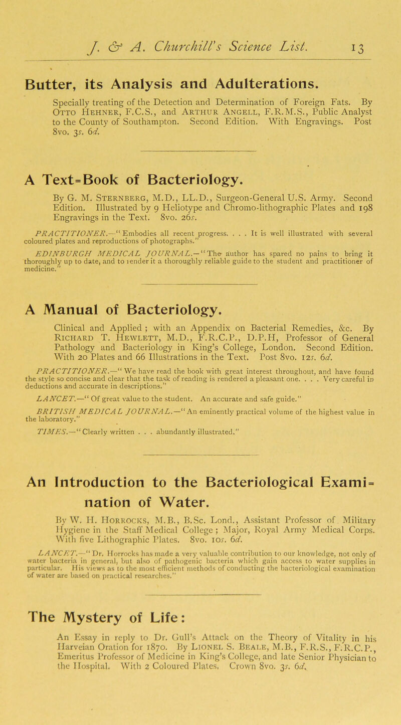 Butter, its Analysis and Adulterations. Specially treating of the Detection and Determination of Foreign Fats. By Otto Hehner, F.C.S., and Arthur Angell, F.R.M.S., Public Analyst to the County of Southampton. Second Edition. With Engravings. Post 8vo. 3r. 6A A Text=Book of Bacteriology. By G. M. Sternberg, M.D., LL.D., Surgeon-General U.S. Army. Second Edition. Illustrated by 9 Heliotype and Chromo-lithographic Plates and 198 Engravings in the Text. 8vo. 261. PRACTITIONER.—“Embodies all recent progress. ... It is well illustrated with several coloured plates and reproductions of photographs.” EDINBURGH MEDICAL JOURNAL. — “ The author has spared no pains to bring it thoroughly up to date, and to lender it a thoroughly reliable guide to the student and practitioner of medicine.” A Manual of Bacteriology. Clinical and Applied ; with an Appendix on Bacterial Remedies, See. By Richard T. Hewlett, M.D., F.R.C.P., D.P.H, Professor of General Pathology and Bacteriology in King’s College, London. Second Edition. With 20 Plates and 66 Illustrations in the Text. Post 8vo. 125. 6d. PRACTITIONER.—“ We have read the book with great interest throughout, and have found the style so concise and clear that the task of reading is rendered a pleasant one. . . . Very careful in deductions and accurate in descriptions. LANCET.—“ Of great value to the student. An accurate and safe guide.” BRITISH MEDICAL JOURNAL.—“An eminently practical volume of the highest value in the laboratory.” TIMES.—“ Clearly written . . . abundantly illustrated.” An Introduction to the Bacteriological Exami = nation of Water. By W. H. Horrocks, M.B., B.Sc. Lond., Assistant Professor of Military Hygiene in the Staff Medical College; Major, Royal Army Medical Corps. With five Lithographic Plates. 8vo. io.r. 6d. LANCET.— Dr. Horrocks has made a very valuable contribution to our knowledge, not only of water bacteria in general, but also of pathogenic bacteria which gain access to water supplies in particular. His views as to the most efficient methods of conducting the bacteriological examination of water are based on practical researches.” The Mystery of Life: An Essay in reply to Dr. Gull’s Attack on the Theory of Vitality in his Ilarveian Oration for 1870. By Lionel S. Beale, M.B., F.R.S., F.R.C.P., Emeritus Professor of Medicine in King’s College, and late Senior Physician to the Hospital, With 2 Coloured Plates, Crown 8vo. 31-. 6d.