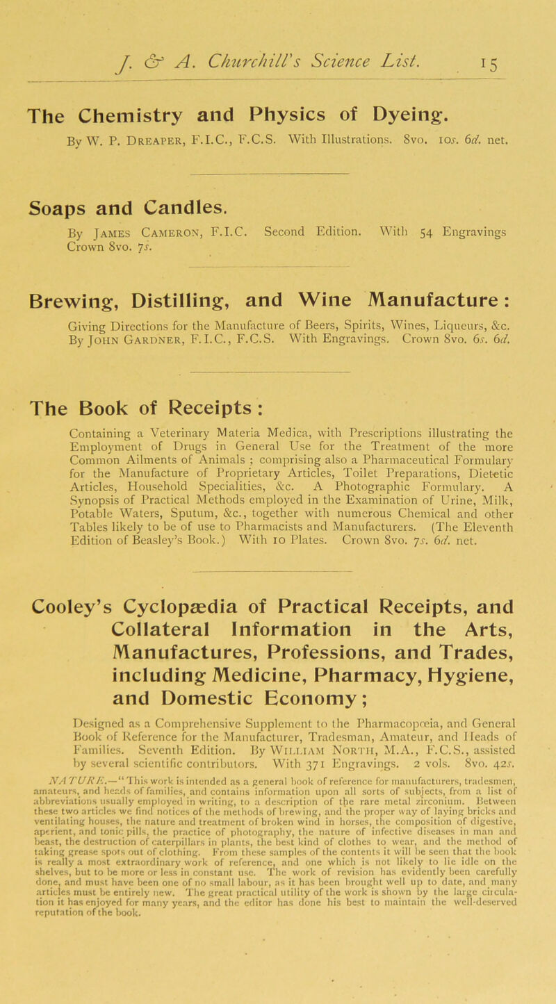 The Chemistry and Physics of Dyeing. By W. P. Drearer, F.I.C., F.C.S. With Illustrations. 8vo. ios. 6d. net. Soaps and Candles. By James Cameron, F.I.C. Second Edition. With 54 Engravings Crown 8vo. 7s. Brewing, Distilling, and Wine Manufacture: Giving Directions for the Manufacture of Beers, Spirits, Wines, Liqueurs, &c. By John Gardner, F. I.C., F.C.S. With Engravings. Crown 8vo. 6s. 6d. The Book of Receipts : Containing a Veterinary Materia Medica, with Prescriptions illustrating the Employment of Drugs in General Use for the Treatment of the more Common Ailments of Animals ; comprising also a Pharmaceutical Formulary for the Manufacture of Proprietary Articles, Toilet Preparations, Dietetic Articles, Household Specialities, &c. A Photographic Formulary. A Synopsis of Practical Methods employed in the Examination of Urine, Milk, Potable Waters, Sputum, &c., together with numerous Chemical and other Tables likely to be of use to Pharmacists and Manufacturers. (The Eleventh Edition of Beasley’s Book.) With 10 Plates. Crown 8vo. Js. 6d. net. Cooley’s Cyclopaedia of Practical Receipts, and Collateral Information in the Arts, Manufactures, Professions, and Trades, including Medicine, Pharmacy, Hygiene, and Domestic Economy; Designed as a Comprehensive Supplement to the Pharmacopoeia, and General Book of Reference for the Manufacturer, Tradesman, Amateur, and Heads of Families. Seventh Edition. By WILLIAM North, M.A., F.C.S., assisted by several scientific contributors. With 371 Engravings. 2 vols. 8vo.42.5-. NA TURF..— This work is intended as a general book of reference for manufacturers, tradesmen, amateurs, and heads of families, and contains information upon all sorts of subjects, from a list of abbreviations usually employed in writing, to a description of the rare metal zirconium. Between these two articles we find notices of the methods of brew ing, and the proper way of laying bricks ami ventilating houses, the nature and treatment of broken wind in horses, the composition of digestive, aperient, and tonic pills, the practice of photography, the nature of infective diseases in man and beast, the destruction of caterpillars in plants, the best kind of clothes to wear, and the method of taking grease spots out of clothing. From these samples of the contents it will he seen that the hook is really a most extraordinary work of reference, and one which is not likely to lie idle on the shelves, but to be more or less in constant use. The work of revision has evidently been carefully done, and must have been one of no small labour, as it has been brought well up to date, and many articles must be entirely new. The great practical utility of the work is shown by the large citcula- tion it has enjoyed for many years, and the editor has done his best to maintain the well-deserved reputation of the hook.
