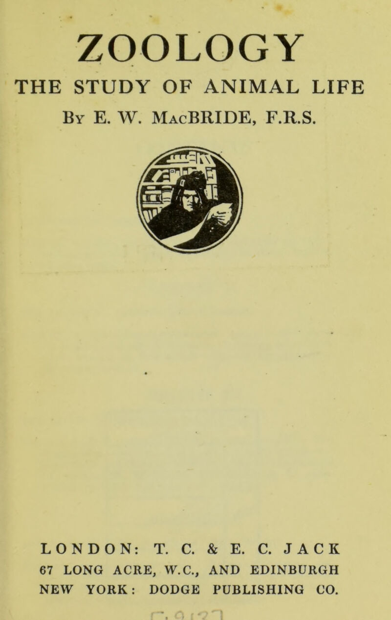 ZOOLOGY THE STUDY OF ANIMAL LIFE By E. W. MacBRIDE, F.R.S. LONDON: T. C. & E. C. JACK 67 LONG ACRE, W.C., AND EDINBURGH NEW YORK: DODGE PUBLISHING CO.