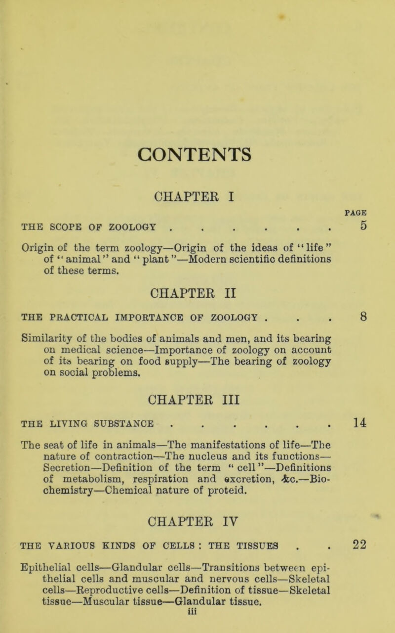 CONTENTS CHAPTER I PAGE THE SCOPE OF ZOOLOGY ...... 5 Origin of the term zoology—Origin of the ideas of “life” of “ animal” and “ plant ”—Modern scientific definitions of these terms. CHAPTER II THE PRACTICAL IMPORTANCE OF ZOOLOGY ... 8 Similarity of the bodies of animals and men, and its bearing on medical science—Importance of zoology on account of its bearing on food supply—The bearing of zoology on social problems. CHAPTER III THE LIVING SUBSTANCE 14 The seat of life in animals—The manifestations of life—The nature of contraction—The nucleus and its functions— Secretion—Definition of the term “ cell ”—Definitions of metabolism, respiration and excretion, 4c.—Bio- chemistry—Chemical nature of proteid. CHAPTER IV THE VARIOUS KINDS OF CELLS : THE TISSUES . . 22 Epithelial cells—Glandular cells—Transitions between epi- thelial cells and muscular and nervous cells—Skeletal cells—Reproductive cells—Definition of tissue—Skeletal tissue—Muscular tissue—Glandular tissue.