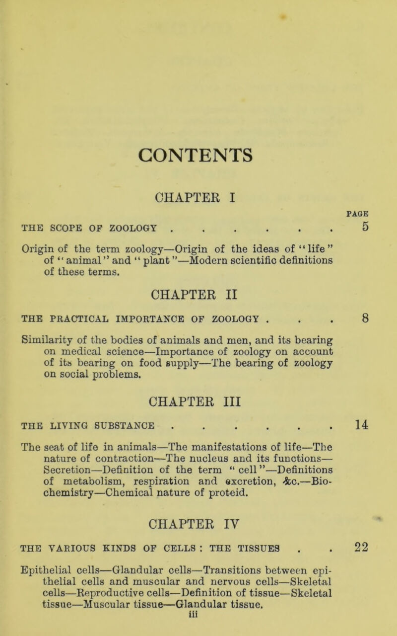 CONTENTS CHAPTER I PAGE THE SCOPE OF ZOOLOGY ...... 5 Origin of the term zoology—Origin of the ideas of “life” of “ animal” and “ plant ”—Modern scientific definitions of these terms. CHAPTER II THE PRACTICAL IMPORTANCE OF ZOOLOGY ... 8 Similarity of the bodies of animals and men, and its bearing on medical science—Importance of zoology on account of its bearing on food supply—The bearing of zoology on social problems. CHAPTER III THE LIVING SUBSTANCE 14 The seat of life in animals—The manifestations of life—The nature of contraction—The nucleus and its functions— Secretion—Definition of the term “ cell ”—Definitions of metabolism, respiration and excretion, 4c.—Bio- chemistry—Chemical nature of proteid. CHAPTER IV THE VARIOUS KINDS OF CELLS : THE TISSUES . . 22 Epithelial cells—Glandular cells—Transitions between epi- thelial cells and muscular and nervous cells—Skeletal cells—Reproductive cells—Definition of tissue—Skeletal tissue—Muscular tissue—Glandular tissue.