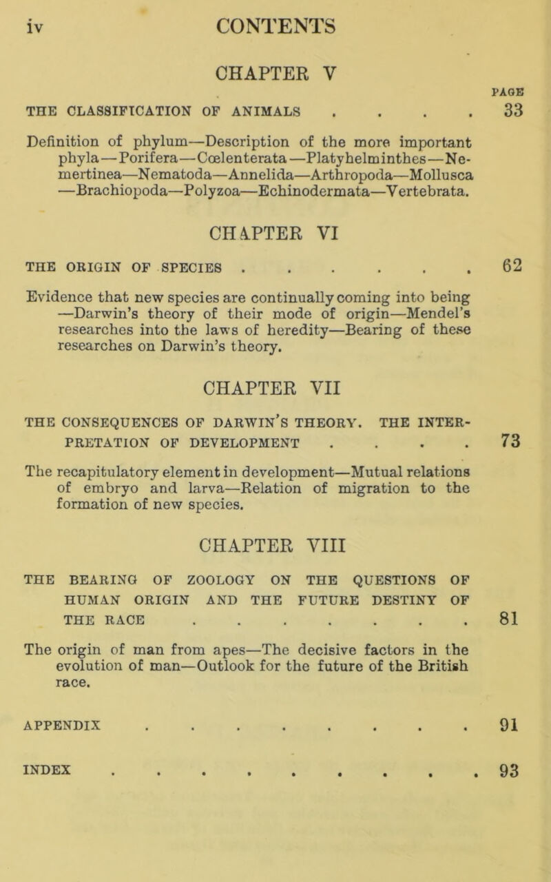 CHAPTER V THE CLASSIFICATION OF ANIMALS . Definition of phylum—Description of the more important phyla—Porifera—Coelen terata —Platy helm inthes—Ne- mertinea-—Nematoda—Annelida—Arthropoda—Mollusca —Brachiopoda—Polyzoa—Echinodermata—Vertebrata. CHATTER VI THE ORIGIN OF SPECIES ...... Evidence that new species are continually coming into being —Darwin’s theory of their mode of origin—Mendel’s researches into the laws of heredity—Bearing of these researches on Darwin’s theory. CHAPTER VII THE CONSEQUENCES OF DARWIN’S THEORY. THE INTER- PRETATION OF DEVELOPMENT .... The recapitulatory element in development—Mutual relations of embryo and larva—Relation of migration to the formation of new species. CHAPTER VIII THE BEARING OF ZOOLOGY ON THE QUESTIONS OF HUMAN ORIGIN AND THE FUTURE DESTINY OF THE RACE ....... The origin of man from apes—The decisive factors in the evolution of man—Outlook for the future of the British race. APPENDIX ........ PAGE 33 62 73 81 91 INDEX . 93