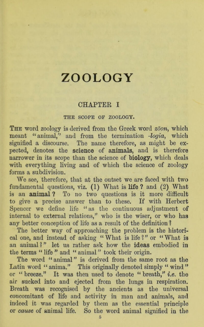 CHAPTER I THE SCOPE OF ZOOLOGY. The word zoology is derived from the Greek word zdon, which meant “animal,” and from the termination -logia, which signified a discourse. The name therefore, as might be ex- pected, denotes the science of animals, and is therefore narrower in its scope than the science of biology, which deals with everything living and of which the science of zoology forms a subdivision. We see, therefore, that at the outset we are faced with two fundamental questions, viz. (1) What is life ? and (2) What is an animal ? To no two questions is it more difficult to give a precise answer than to these. If with Herbert Spencer we define life “as the continuous adjustment of internal to external relations,” who is the wiser, or who has any better conception of life as a result of the definition ? The better way of approaching the problem is the histori- cal one, and instead of asking “What is life?” or “What is an animal ? ” let us rather ask how the ideas embodied in the terms “ life ” and “ animal ” took their origin. The word “animal” is derived from the same root as the Latin word “ anima.” This originally denoted simply “ wind ” or “ breeze.” It was then used to denote “ breath,” i.e. the air sucked into and ejected from the lungs in respiration. Breath was recognised by the ancients as the universal concomitant of life and activity in man and animals, and indeed it was regarded by them as the essential principle or cause of animal life. So the word animal signified in the
