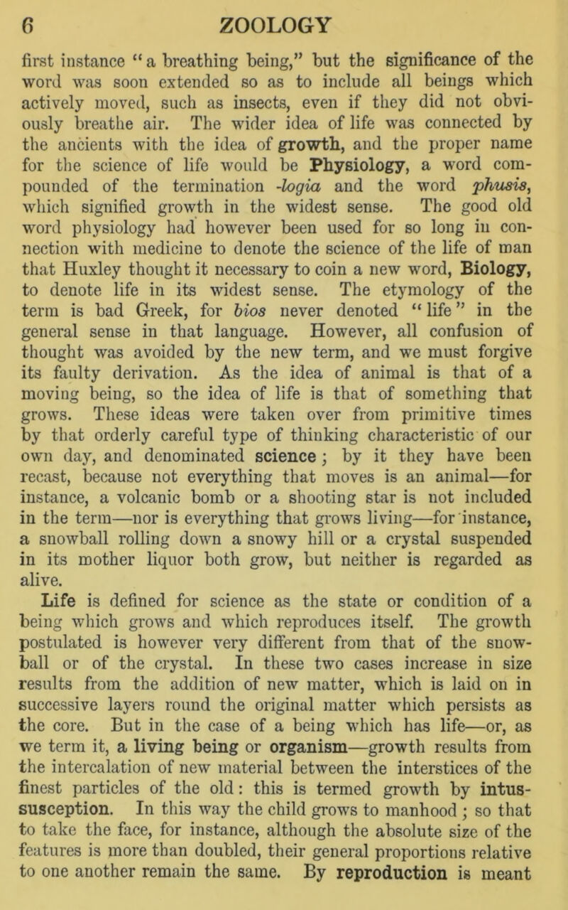 first instance “ a breathing being,” but the significance of the word was soon extended so as to include all beings which actively moved, such as insects, even if they did not obvi- ously breathe air. The wider idea of life was connected by the ancients with the idea of growth, and the proper name for the science of life would be Physiology, a word com- pounded of the termination -login and the word phusis, which signified growth in the widest sense. The good old word physiology had however been used for so long in con- nection with medicine to denote the science of the life of man that Huxley thought it necessary to coin a new word, Biology, to denote life in its widest sense. The etymology of the term is bad Greek, for bios never denoted “ life ” in the general sense in that language. However, all confusion of thought was avoided by the new term, and we must forgive its faulty derivation. As the idea of animal is that of a moving being, so the idea of life is that of something that grows. These ideas were taken over from primitive times by that orderly careful type of thinking characteristic of our own day, and denominated science ; by it they have been recast, because not everything that moves is an animal—for instance, a volcanic bomb or a shooting star is not included in the term—nor is everything that grows living—for instance, a snowball rolling down a snowy hill or a crystal suspended in its mother liquor both grow, but neither is regarded as alive. Life is defined for science as the state or condition of a being which grows and which reproduces itself. The growth postulated is however very different from that of the snow- ball or of the crystal. In these two cases increase in size results from the addition of new matter, which is laid on in successive layers round the original matter which persists as the core. But in the case of a being which has life—or, as we term it, a living being or organism—growth results from the intercalation of new material between the interstices of the finest particles of the old: this is termed growth by intus- susception. In this way the child grows to manhood ; so that to take the face, for instance, although the absolute size of the features is more than doubled, their general proportions relative to one another remain the same. By reproduction is meant