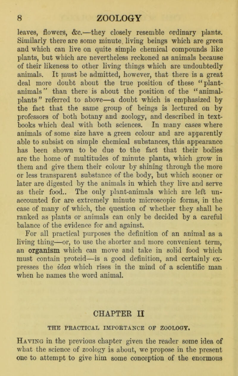leaves, flowers, &c.—they closely resemble ordinary plants. Similarly there are somo minute living beings which are green and which can live on quite simple chemical compounds like plants, but which are nevertheless reckoned as animals because of their likeness to other living things which are undoubtedly animals. It must be admitted, however, that there is a great deal more doubt about the true position of these “plant- animals” than there is about the position of the “animal- plants” referred to above—a doubt which is emphasized by the fact that the same group of beings is lectured on by professors of both botany and zoology, and described in text- books which deal with both sciences. In many cases where animals of some size have a green colour and are apparently able to subsist on simple chemical substances, this appearance has been shown to be due to the fact that their bodies are the home of multitudes of minute plants, which grow in them and give them their colour by shining through the more or less transparent substance of the body, but which sooner or later are digested by the animals in which they live and serve as their food.. The only plant-animals which are left un- accounted for are extremely minute microscopic forms, in the case of many of which, the question of whether they shall be ranked as plants or animals can only be decided by a careful balance of the evidence for and against. For all practical purposes the definition of an animal as a living thing—or, to use the shorter and more convenient term, an organism which can move and take in solid food which must contain proteid—is a good definition, and certainly ex- presses the idea which rises in the mind of a scientific man when he names the word animal. CHAPTER II THE PRACTICAL IMPORTANCE OF ZOOLOGY. Having in the previous chapter given the reader some idea of what the science of zoology is about, w^e propose in the present one to attempt to give him some conception of the enormous