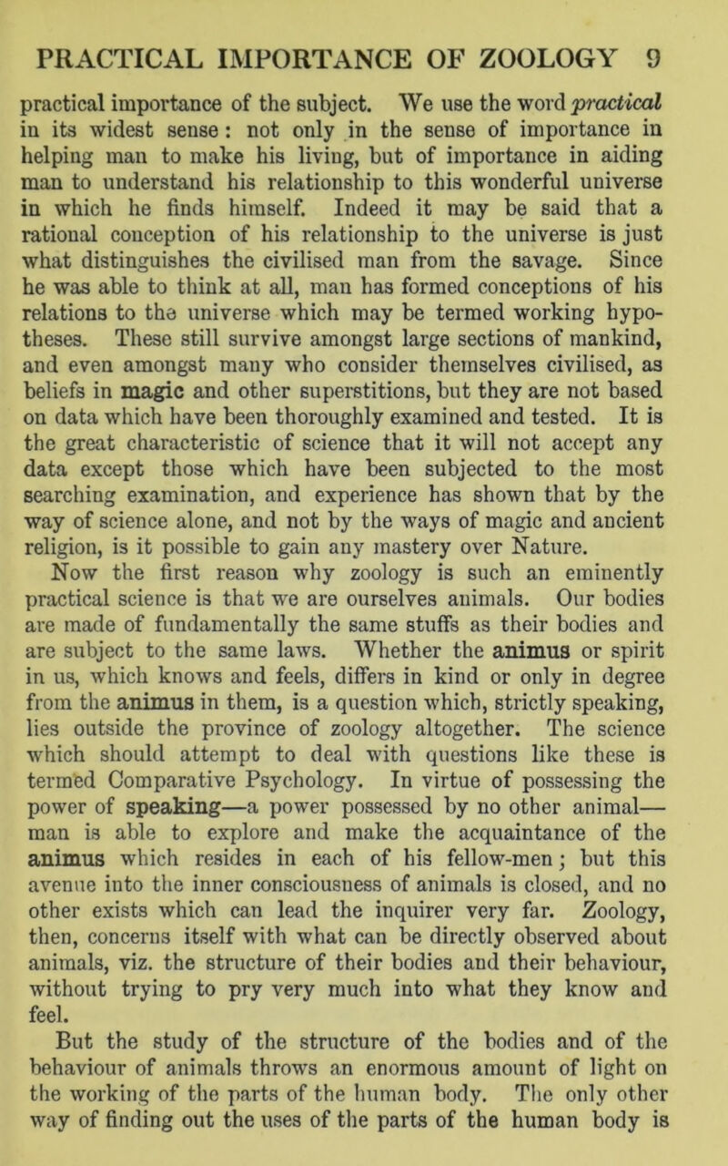 practical importance of the subject. We use the word practical in its widest sense: not only in the sense of importance in helping man to make his liviug, but of importance in aiding man to understand his relationship to this wonderful universe in which he finds himself. Indeed it may be said that a rational conception of his relationship to the universe is just what distinguishes the civilised man from the savage. Since he was able to think at all, man has formed conceptions of his relations to the universe which may be termed working hypo- theses. These still survive amongst large sections of mankind, and even amongst many who consider themselves civilised, as beliefs in magic and other superstitions, but they are not based on data which have been thoroughly examined and tested. It is the great characteristic of science that it will not accept any data except those which have been subjected to the most searching examination, and experience has shown that by the way of science alone, and not by the ways of magic and ancient religion, is it possible to gain any mastery over Nature. Now the first reason why zoology is such an eminently practical science is that we are ourselves animals. Our bodies are made of fundamentally the same stuffs as their bodies and are subject to the same laws. Whether the animus or spirit in us, which knows and feels, differs in kind or only in degree from the animus in them, is a question which, strictly speaking, lies outside the province of zoology altogether. The science which should attempt to deal with questions like these is termed Comparative Psychology. In virtue of possessing the power of speaking—a power possessed by no other animal— man is able to explore and make the acquaintance of the animus which resides in each of his fellow-men; but this avenue into the inner consciousness of animals is closed, and no other exists which can lead the inquirer very far. Zoology, then, concerns itself with what can be directly observed about animals, viz. the structure of their bodies and their behaviour, without trying to pry very much into what they know and feel. But the study of the structure of the bodies and of the behaviour of animals throws an enormous amount of light on the working of the parts of the human body. The only other way of finding out the uses of the parts of the human body is