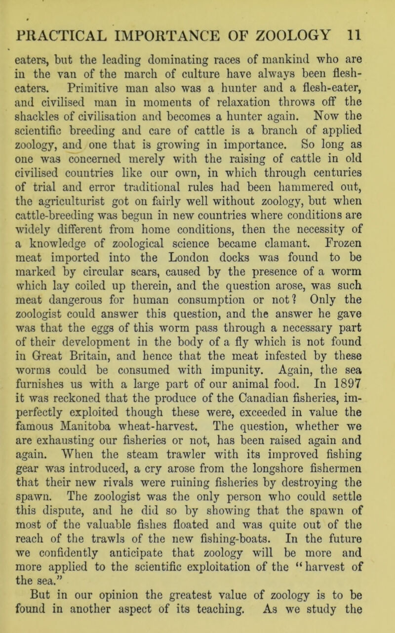 eaters, but the leading dominating races of mankind who are in the van of the march of culture have always been flesh- eaters. Primitive man also was a hunter and a flesh-eater, and civilised man iu moments of relaxation throws off the shackles of civilisation and becomes a hunter again. Now the scientific breeding and care of cattle is a branch of applied zoology, and one that is growing in importance. So long as one was concerned merely with the raising of cattle in old civilised countries like our own, in which through centuries of trial and error traditional rules had been hammered out, the agriculturist got on fairly well without zoology, but when cattle-breeding was begun in new countries where conditions are widely different from home conditions, then the necessity of a knowledge of zoological science became clamant. Frozen meat imported into the London docks was found to be marked by circular scars, caused by the presence of a worm which lay coiled up therein, and the question arose, was such meat dangerous for human consumption or not? Only the zoologist could answer this question, and the answer he gave was that the eggs of this worm pass through a necessary part of their development in the body of a fly which is not found in Great Britain, and hence that the meat infested by these worms could be consumed with impunity. Again, the sea furnishes us with a large part of our animal food. In 1897 it was reckoned that the produce of the Canadian fisheries, im- perfectly exploited though these were, exceeded in value the famous Manitoba wheat-harvest. The question, whether we are exhausting our fisheries or not, has been raised again and again. When the steam trawler with its improved fishing gear was introduced, a cry arose from the longshore fishermen that their new rivals were ruining fisheries by destroying the spawn. The zoologist was the only person who could settle this dispute, and he did so by showing that the spawn of most of the valuable fishes floated and was quite out of the reach of the trawls of the new fishing-boats. In the future we confidently anticipate that zoology will be more and more applied to the scientific exploitation of the “ harvest of the sea.” But in our opinion the greatest value of zoology is to be found in another aspect of its teaching. As we study the