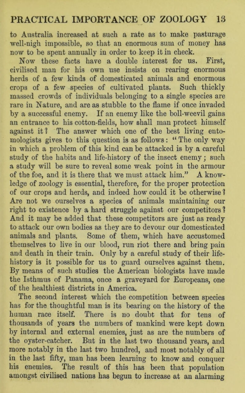 to Australia increased at such a rate as to make pasturage well-nigh impossible, so that au enormous sum of money has now to he spent annually in order to keep it in check. Now these facts have a double iuterest for us. First, civilised man for his own use insists on rearing enormous herds of a few kinds of domesticated animals and enormous crops of a few species of cultivated plants. Such thickly massed crowds of individuals belonging to a single species are rare in Nature, and areas stubble to the flame if once invaded by a successful enemy. If an enemy like the boll-weevil gains an entrance to his cotton-fields, how shall man protect himself against it? The answer which one of the best living ento- mologists gives to this question is as follows: “ The only way in which a problem of this kind can be attacked is by a careful study of the habits and life-history of the insect enemy; such a study will be sure to reveal some weak point in the armour of the foe, and it is there that we must attack him.” A know- ledge of zoology is essential, therefore, for the proper protection of our crops and herds, and indeed how could it be otherwise ? Are not we ourselves a species of animals maintaining our right to existence by a hard struggle against our competitors ? And it may be added that these competitors are just as ready to attack our own bodies as they are to devour our domesticated animals and plants. Some of them, which have accustomed themselves to live in our blood, run riot there and bring pain and death in their train. Only by a careful study of their life- history is it possible for us to guard ourselves against them. By means of such studies the American biologists have made the Isthmus of Panama, once a graveyard for Europeans, one of the healthiest districts in America. The second interest which the competition between species has for the thoughtful man is its bearing on the history of the human race itself. There is no doubt that for tens of thousands of years the numbers of mankind were kept down by internal and external enemies, just as are the numbers of the oyster-catcher. But in the last two thousand years, and more notably in the last two hundred, and most notably of all in the last fifty, man has been learning to know and conquer his enemies. The result of this has been that population amongst civilised nations has begun to increase at an alarming