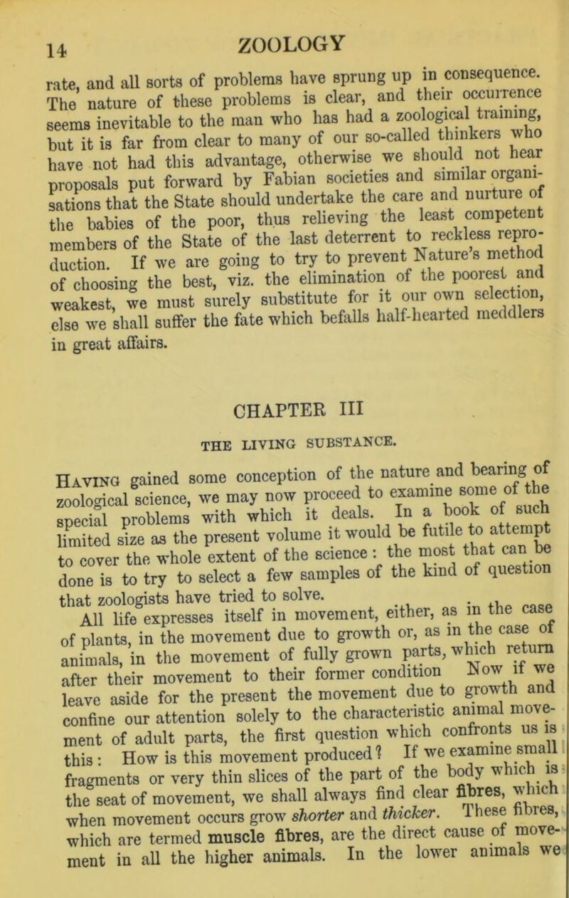 rate, and all sorts of problems have sprung up in consequence. The nature of these problems is clear, and their occurrence seems inevitable to the man who has had a zoological training but it is far from clear to many of our so-called thinkers who have not had this advantage, otherwise we should not hear proposals put forward by Fabian societies and similar organi- sations that the State should undertake the care and nuiture of the babies of the poor, thus relieving the least competent members of the State of the last deterrent to reckless repro- duction. If we are going to try to prevent Nature s met! of choosing the best, viz. the elimination of the poorest and weakest, we must surely substitute for it our own selection, else we shall suffer the fate which befalls half-hearted meddlers in great affairs. CHAPTER HI THE LIVING SUBSTANCE. Having gained some conception of the nature and bearing of zoological science, we may now proceed to examine some of t e special problems with which it deals. In a book ofsuch limited size as the present volume it would be futile to» attract to cover the whole extent of the science : the most that can be done is to try to select a few samples of the kind of question that zoologists have tried to solve. . .. All life expresses itself in movement, either, as in the case of plants, in the movement due to growth or, as in the case of animals, in the movement of fully grown parts, whicl» return after their movement to their former condition Now it we leave aside for the present the movement due to growth and confine our attention solely to the characteristic animal move- ment of adult parts, the first question which confronts us is this: How is this movement produced? If we examine small fragments or very thin slices of the part of the body v ic is the seat of movement, we shall always find clear fibres, v ic when movement occurs grow shorter and thicker. Ihese fibres, which are termed muscle fibres, are the direct cause of move- ment in all the higher animals. In the lower animals we
