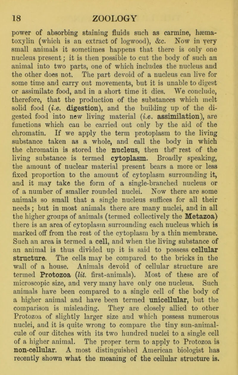 power of absorbing staining fluids such as carmine, hsema- toxylin (which is an extract of logwood), &c. Now in very small animals it sometimes happens that there is only one nucleus present; it is then possible to cut the body of such an animal into two parts, one of which includes the nucleus and the other does not. The part devoid of a nucleus can live for some time and carry out movements, but it is unable to digest or assimilate food, and in a short time it dies. We conclude, therefore, that the production of the substances which melt solid food (i.e. digestion), and the building up of the di- gested food into new living material (i.e. assimilation), are functions which cau be carried out only by the aid of the chromatin. If we apply the term protoplasm to the living substance taken as a whole, and call the body in which the chromatin is stored the nucleus, then the* rest of the living substance is termed cytoplasm. Broadly speaking, the amount of nuclear material present bears a more or less fixed proportion to the amount of cytoplasm surrounding it, and it may take the form of a single-branched nucleus or of a number of smaller rounded nuclei. Now there are some animals so small that a single nucleus suffices for all their needs; but in most animals there are many nuclei, and in all the higher groups of animals (termed collectively the Metazoa) there is an area of cytoplasm surrounding each nucleus which is marked off from the rest of the cytoplasm by a thin membrane. Such an area is termed a cell, and when the living substance of an animal is thus divided up it is said to possess cellular structure. The cells may be compared to the bricks in the wall of a house. Animals devoid of cellular structure are termed Protozoa (lit. first-animals). Most of these are of microscopic size, and very many have only one nucleus. Such animals have been compared to a single cell of the body of a higher animal and have been termed unicellular, but the comparison is misleading. They are closely allied to other Protozoa of slightly larger size and which possess numerous nuclei, and it is quite wrong to compare the tiny sun-animal- cule of our ditches with its two hundred nuclei to a single cell of a higher animal. The proper term to apply to Protozoa is non-cellular. A most distinguished American biologist has recently shown what the meaning of the cellular structure is.
