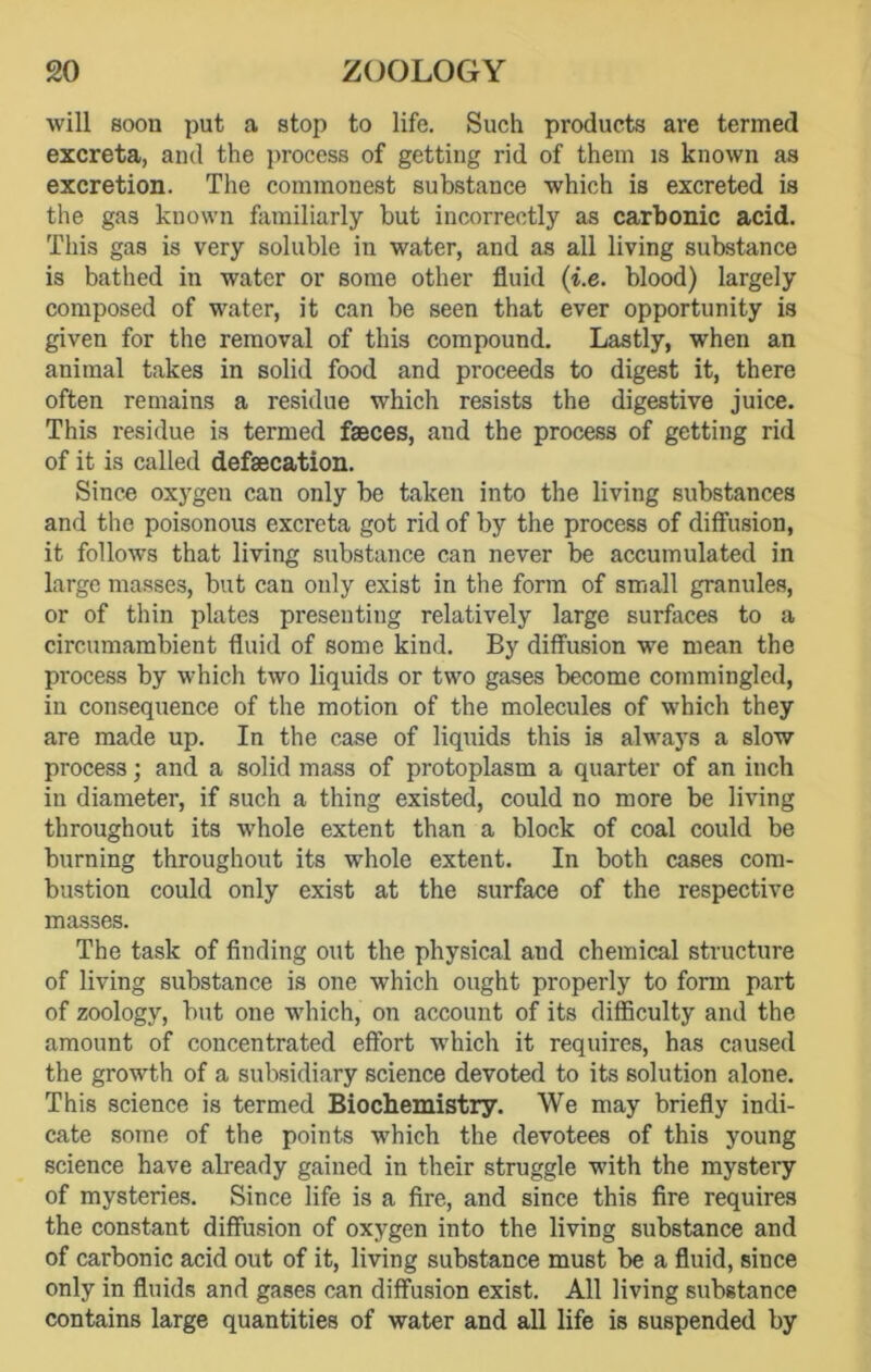 will soon put a stop to life. Such products are termed excreta, and the process of getting rid of them is known as excretion. The commonest substance which is excreted is the gas known familiarly but incorrectly as carbonic acid. This gas is very soluble in water, and as all living substance is bathed in water or some other fluid (i.e. blood) largely composed of water, it can be seen that ever opportunity is given for the removal of this compound. Lastly, when an animal takes in solid food and proceeds to digest it, there often remains a residue which resists the digestive juice. This residue is termed faeces, and the process of getting rid of it is called defaecation. Since oxygen can only be taken into the living substances and the poisonous excreta got rid of by the process of diffusion, it follows that living substance can never be accumulated in large masses, but can only exist in the form of small granules, or of thin plates presenting relatively large surfaces to a circumambient fluid of some kind. By diffusion wre mean the process by which two liquids or two gases become commingled, in consequence of the motion of the molecules of which they are made up. In the case of liquids this is always a slow process; and a solid mass of protoplasm a quarter of an inch in diameter, if such a thing existed, could no more be living throughout its whole extent than a block of coal could be burning throughout its whole extent. In both cases com- bustion could only exist at the surface of the respective masses. The task of finding out the physical and chemical structure of living substance is one which ought properly to form part of zoology, but one which, on account of its difficulty and the amount of concentrated effort which it requires, has caused the growth of a subsidiary science devoted to its solution alone. This science is termed Biochemistry. We may briefly indi- cate some of the points which the devotees of this young science have already gained in their struggle with the mystery of mysteries. Since life is a fire, and since this fire requires the constant diffusion of oxygen into the living substance and of carbonic acid out of it, living substance must be a fluid, since only in fluids and gases can diffusion exist. All living substance contains large quantities of water and all life is suspended by