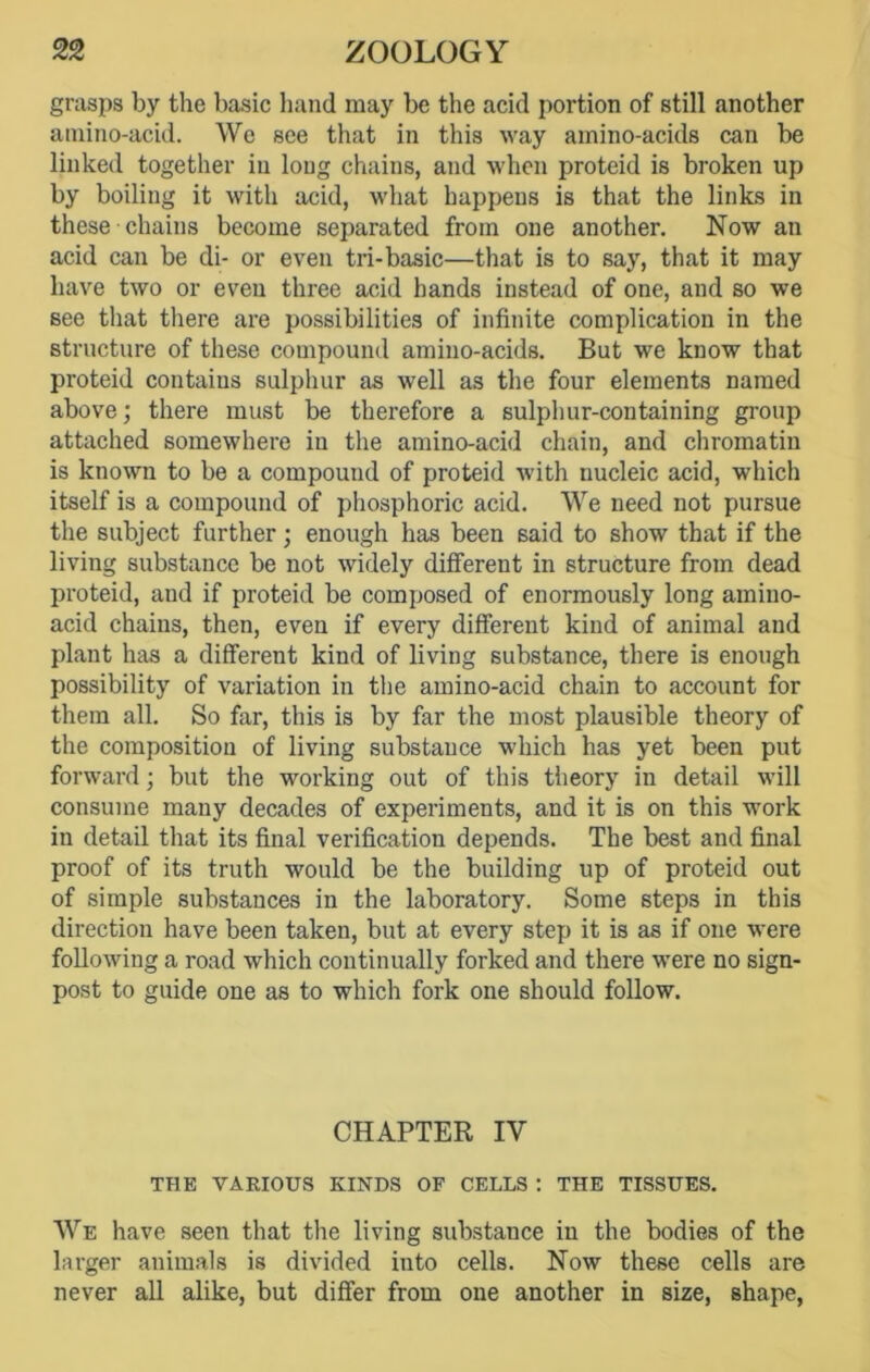 grasps by the basic hand may be the acid portion of still another amino-acid. We see that in this way amino-acids can be linked together in long chains, and when proteid is broken up by boiling it with acid, what happeus is that the links in these chains become separated from one another. Now an acid can be di- or even tri-basic—that is to say, that it may have two or even three acid hands instead of one, and so we see that there are possibilities of infinite complication in the structure of these compound amino-acids. But we know that proteid contaius sulphur as well as the four elements named above; there must be therefore a sulphur-containing group attached somewhere in the amino-acid chain, and chromatin is known to be a compound of proteid with nucleic acid, which itself is a compound of phosphoric acid. We need not pursue the subject further; enough has been said to show that if the living substance be not widely different in structure from dead proteid, and if proteid be composed of enormously long amino- acid chains, then, even if every different kind of animal and plant has a different kind of living substance, there is enough possibility of variation in the amino-acid chain to account for them all. So far, this is by far the most plausible theory of the composition of living substance which has yet been put forward; but the working out of this theory in detail will consume many decades of experiments, and it is on this work in detail that its final verification depends. The best and final proof of its truth would be the building up of proteid out of simple substances in the laboratory. Some steps in this direction have been taken, but at every step it is as if one were following a road which continually forked and there were no sign- post to guide one as to which fork one should follow. CHAPTER IV THE VARIOUS KINDS OF CELLS : THE TISSUES. We have seen that the living substance in the bodies of the larger animals is divided into cells. Now these cells are never all alike, but differ from one another in size, shape,