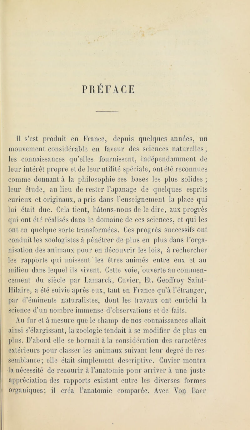 PRÉFACE 11 s’est produit en France, depuis quelrpies années, un mouvement considérable en faveur des scdences naturelles; les connaissances qu’elles fournissent, indépendamment de leur intérêt propre et de leurutilité spéciale, ontété reconnues comme donnant à la philosophie ses bases les plus solides ; leur étude, au lieu de rester l’apanage de quelques esprits curieux et originaux, a pris dans l’enseignement la place qui lui était due. Cela tient, hâtons-nous de le dire, aux progrès qui ont été réalisés dans le domaine de ces sciences, et qui les ont en quelque sorte transformées. Ces progrès successifs ont conduit les zoologistes à pénétrer de plus en plus dans l’orga- nisation des animaux pour en découvrir les lois, à rechercher les rappoi’ts qui unissent les êtres animés entre eux et au milieu dans lequel ils vivent. Cette voie, ouverte au commen- cement du siècle par Lamarck, Cuvier, Et. Geoffi'oy Saint- llilaire, a été suivie après eux, tant en France qu’à l’étranger, par d’éminents naturalistes, dont les ti'avaux ont enrichi la science d’un nombre immense d’observations et de laits. Au fur et à mesure que le champ de nos connaissances allait ainsi s’élargissant, la zoologie tendait à se modifier de plus en plus. D’abord elle se bornait à la considération des caractères extérieurs pour classer les animaux suivant leur degré de res- semblance; elle était simplement descriptive. Cuvier montra la nécessité de recourir à l’anatomie pour arriver à une juste appréciation des rapports existant entre les diverses formes organiques; il créa l’anatomie comparée. Avec Von Daer