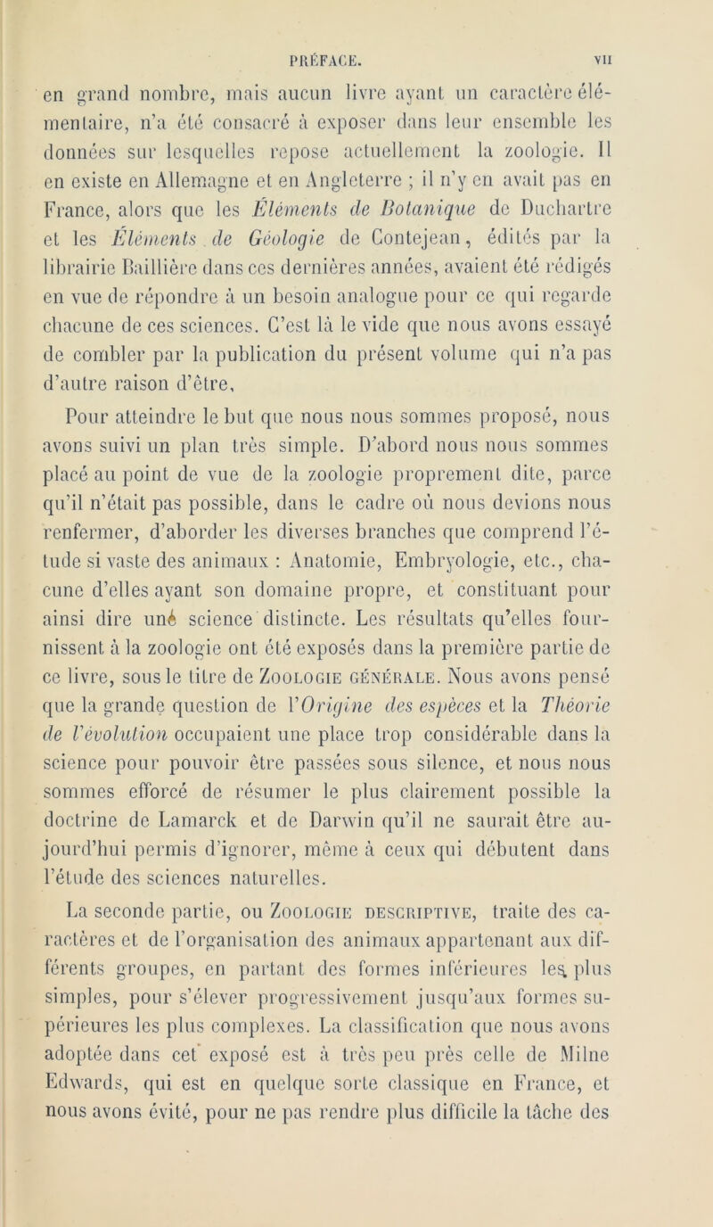 PllËFAGE. vu en grand nombre, mais aucun livre ayant un caractère élé- mentaire, n’a été consacré à exposer dans leur ensemble les données sur Icscpiclles repose actuellement la zoologie. Il en existe en Alleiuagne et en Angleterre ; il n’y en avait pas en France, alors que les Éléments de Botanique de Ducliartre et les Éléments de Géologie de Contejean, édités par la librairie Baillière dans ces dernières années, avaient été rédigés en vue de répondre à un besoin analogue pour ce qui regarde chacune de ces sciences. C’est là le vide que nous avons essayé de combler par la publication du présent volume qui n’a pas d’autre raison d’être, Pour atteindre le but que nous nous sommes proposé, nous avons suivi un plan très simple. D’abord nous nous sommes placé au point de vue de la zoologie proprement dite, parce qu’il n’était pas possible, dans le cadre où nous devions nous renfermer, d’aborder les diverses branches que comprend l’é- tude si vaste des animaux : Anatomie, Embryologie, etc., cha- cune d’elles ayant son domaine propre, et constituant pour ainsi dire uné science distincte. Les résultats qu’elles four- nissent à la zoologie ont été exposés dans la première partie de ce livre, sous le titre de Zoologie générale. Nous avons pensé que la grande question de VOrigine des espèces et la Théorie de révolution occupaient une place trop considérable dans la science pour pouvoir être passées sous silence, et nous nous sommes efforcé de résumer le plus clairement possible la doctrine de Lamarck et de Darwin qu’il ne saurait être au- jourd’hui permis d’ignorer, même à ceux qui débutent dans l’étude des sciences naturelles. La seconde partie, ou Zoologie descriptive, traite des ca- ractères et de l’organisation des animaux appartenant aux dif- férents groupes, en partant des formes inférieures les. plus simples, pour s’élever progressivement jusqu’aux formes su- périeures les plus complexes. La classification que nous avons adoptée dans cef exposé est à très peu près celle de Milne Edwards, qui est en quelque sorte classique en France, et nous avons évité, pour ne pas rendre plus difficile la tâche des