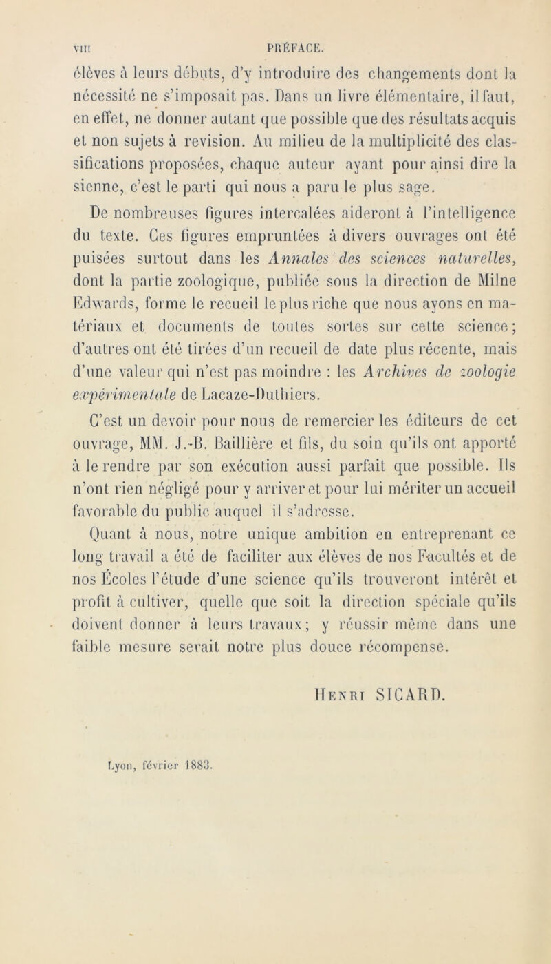 élèves à leurs débuts, d’y introduire des changements dont la nécessité ne s’imposait pas. Dans un livre élémentaire, il faut, en effet, ne donner autant que possible que des résultats acquis et non sujets à révision. Au milieu de la multiplicité des clas- sifications proposées, chaque auteur ayant pour ainsi dire la sienne, c’est le parti qui nous a paru le plus sage. De nombreuses figures intercalées aideront à rintelligencc du texte. Ces figures empruntées à divers ouvrages ont été puisées surtout dans les Annales des sciences naturelles, dont la partie zoologique, publiée sous la direction de Milne Edwards, forme le recueil le plus riche que nous ayons en ma- tériaux et documents de toutes sortes sur cette science; d’autres ont été tirées d’un recueil de date plus récente, mais d’une valeur qui n’est pas moindre : les Archives de zoologie expérimentale de Lacaze-Dutbiers. C’est un devoir pour nous de remercier les éditeurs de cet ouvrage, MM. J.-B. Baillière et fils, du soin qu’ils ont apporté à le rendre par son exécution aussi parfait que possible. Ds n’ont rien négligé pour y arriver et pour lui mériter un accueil favorable du public auquel il s’adresse. Quant à nous, notre unique ambition en entreprenant ce long travail a été de faciliter aux élèves de nos Facultés et de nos Ecoles l’étude d’une science qu’ils trouveront intérêt et profit à cultiver, quelle que soit la direction spéciale qu’ils doivent donner à leurs travaux; y réussir même dans une faible mesure serait notre plus douce récompense. Henri SICARD. f.yoïi, février 188o.