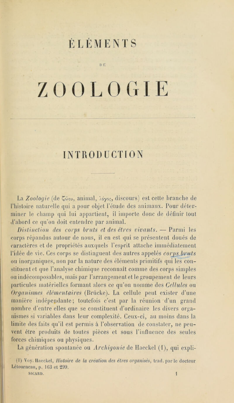 ÉI. É M E N T S I) i-; ZOOLOGIE INTRODUCTION La Zoologie (de animal, /oyoç, discours) est celle branche de l’histoire naturelle (|ui a pour objet l’étude des animaux. Pour déter- miner le champ qni lui appartient, il importe donc de définir tout d’abord ce qu’on doit entendre par animal. Distinction des corps bruts et des êtres vivants. — Parmi les corps répandus autour de nous, il en est (jui se présentent doués de caractères et de propriétés auxquels l’esprit attache immédiatement l’idée de vie. Ces corps se distinguent des autres appelés corjgs^bruts ou inorganiques, non par la nature des éléments primitifs qui les con- stituent et que l’analyse chimique reconnaît comme des corps simples ou indécomposables, mais par l’arrangementet legroupemenl de leurs particules matérielles formant alors ce qu’on nomme des Cellules ou Organismes élémentaires (Brücke). La cellule peut exister d’une manière indépendante; toutefois c’est par la réunion d’un grand nombre d’entre elles ([ue se constituent d’ordinaire les divers orga- nismes si variables dans leur complexité. Ceux-ci, au moins dans la limite des faits qu’il est permis à l’observation de constater, ne peu- vent être produits de toutes pièces et sous l’influence des seules forces chimiques ou physiques. La génération spontanée ou Archigonie de, Ilaeckel (1), qui expli- (I) Voy. lliicckel, tlintoire de la création des êtres organisés, trad. parle docteur Lélourneau, p. 1G3 et 299.