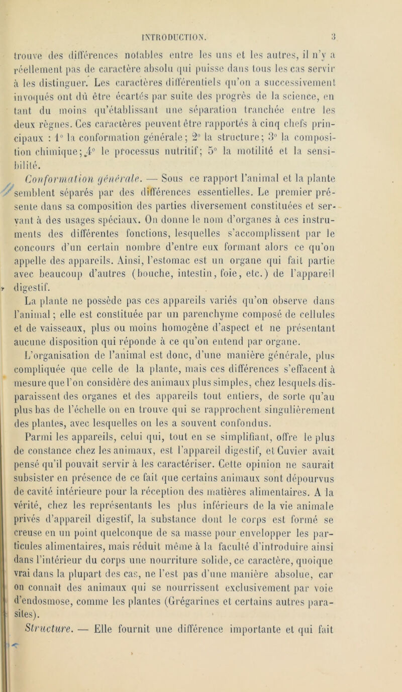 trouve des dillerences nolahles entre les uns et les autres, il n’y a réelleineut pas de caractère absolu (|ui puisse dans tous les cas servir à les distinguer. Les caractères dilléreutiels qti’ou a successivement invo(juès ont dii être écartés par suite des progrès de la science, (ui tant du moins ([u’étahlissaiit une séparation tranchée entre les deux règnes. Ces caractères peuvent être rapportés à cinq chefs prin- cipaux ; 1° la conformation générale; ta structure; 3° la composi- tion chimi(|ue;,4° le processus nutritif; 5” la motilité et la sensi- bilité. Coiifonnalion générale. — Sous ce rapport l’animal et la plante semblent séparés par des diflerences essentielles. Le premier pré- sente dans sa composition des parties diversement constituées et ser- vant à des usages spéciaux. Ou donne le nom d’organes à ces instru- ments des différentes fonctions, lesquelles s’accomplissent par le concours d’un certain nombre d’entre eux formant alors ce qu’on appelle des appareils. Ainsi, l’estomac est un organe (|ui fait partie avec beaucoup d’autres (bouche, intestin, foie, etc.) de l’appareil digestif. La plante ne possède pas ces appareils variés qu’on observe dans l’animal ; elle est constituée par un parenchyme composé de cellules et de vaisseaux, plus ou moins homogène d’aspect et ne présentant aucune disposition qui réponde à ce qu’on entend par organe. L’organisation de l’animal est donc, d’une manière générale, plus compliquée (lue celle de la plante, mais ces différences s’effacent tà mesure quel’on considère des animaux plus simples, chez lesquels dis- paraissent des organes et des appareils tout entiers, de sorte qu’au plus bas de l’échelle on en trouve qui se rapprochent singulièrement des plantes, avec lesquelles on les a souvent confondus. Parmi les appareils, celui (pii, tout en se simplifiant, offre le plus de constance chez les animaux, est l’appareil digestif, et Cuvier avait pensé qu’il pouvait servir à les caractériser. Cette opinion ne saurait subsister en présence de ce fait que certains animaux sont dépourvus de cavité intérieure pour la réception des matières alimentaires. A la vérité, chez les représentants les plus inférieurs de la vie animale privés d’appareil digestif, la substance dont le corps est formé se creuse en un point quelconque de sa masse pour envelopper les par- ticules alimentaires, mais réduit même à la faculté d’introduire ainsi dans l’intérieur du corps une nourriture solide, ce caractère, quoique vrai dans la plupart des cas, ne l’est pas d’une manière absolue, car on connaît des animaux qui se nourrissent exclusivement par voie d’endosmose, comme les plantes (Grégarincs et certains autres para- sites). Structure. — Elle fournit une différence importante et qui fait