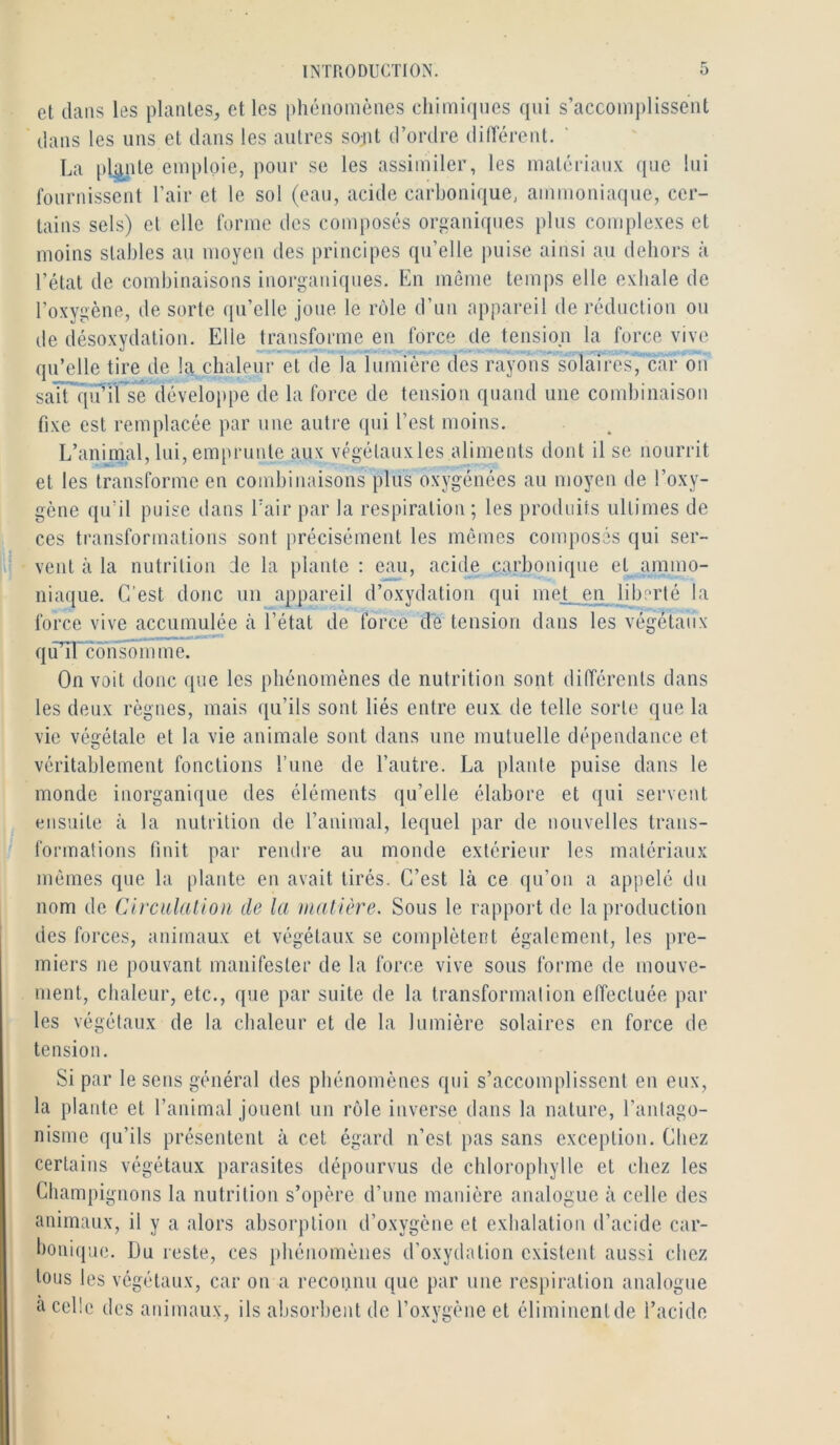 et dans les plantes, et les phénomènes chimirines qui s’accomplissent dans les uns et dans les autres sont d’ordre difTércnt. La plpte emploie, pour se les assimiler, les matériaux que lui fournissent l’air et le sol (eau, acide carbonique, ammoniaque, cer- tains sels) et elle forme des composés organiques plus complexes et moins stables au moyen des principes qu’elle puise ainsi au dehors à l’état de combinaisons inorganiques. En môme temps elle exhale de l’oxygène, de sorte qu’elle joue le nMe d’un appareil de réduction on de désoxvdation. Elle transforme en force de tension la force vive qu’elle tire de la chaleur et de la lumière des rayons solaires, car on saTTqîrÏÏ se développe de la force de tension quand une combinaison fixe est remplacée par une autre qui l’est moins. L’animal, lui, emprunte aux végétaux les aliments dont il se nourrit et les transforme en combinaisons plus oxygénées au moyen de l’oxy- gène qu’il puise dans Eair par la respiration; les produits ultimes de ces transformations sont précisément les mômes composés qui ser- |i; vent à la nutrition :1e la plante : eau, acide carbonique et ammo- niaque. C’est donc iiii appareil d’oxydation qui mel_en liberté la force vive accumulée ii l’état de force de tension dans les végétaux - qiï’il consomme. On volt donc que les phénomènes de nutrition sont différents dans les deux règnes, mais qu’ils sont liés entre eux de telle sorte que la vie végétale et la vie animale sont dans une mutuelle dépendance et véritablement fonctions l’une de l’autre. La plante puise dans le monde inorganique des éléments qu’elle élabore et qui servent ensuite à la nutrition de l’animal, lequel par de nouvelles trans- formations finit par rendre au monde extérieur les matériaux mômes que la plante en avait tirés. C’est là ce qu’on a appelé dn nom de Circulation de la matière. Sous le rapport de la production des forces, animaux et végétaux se complètent également, les pre- miers ne pouvant manifester de la force vive sous forme de mouve- ment, clialeur, etc., que par suite de la transformation effectuée par les végétaux de la chaleur et de la lumière solaires en force de tension. Si par le sens général des phénomènes qui s’accomplissent en eux, la plante et l’animal jouent un rôle inverse dans la nature, l’antago- nisme qu’ils présentent à cet égard n’est pas sans exception. Chez certains végétaux parasites dépourvus de chlorophylle et chez les Champignons la nutrition s’opère d’une manière analogue à celle des animaux, il y a alors absorption d’oxygène et exhalation d’acide car- bonique. Du reste, ces phénomènes d’oxydation existent aussi chez tous les végétaux, car on a reconnu que par une respiration analogue à celle des animaux, ils absorbent de l’oxygène et éliminent de l’acide