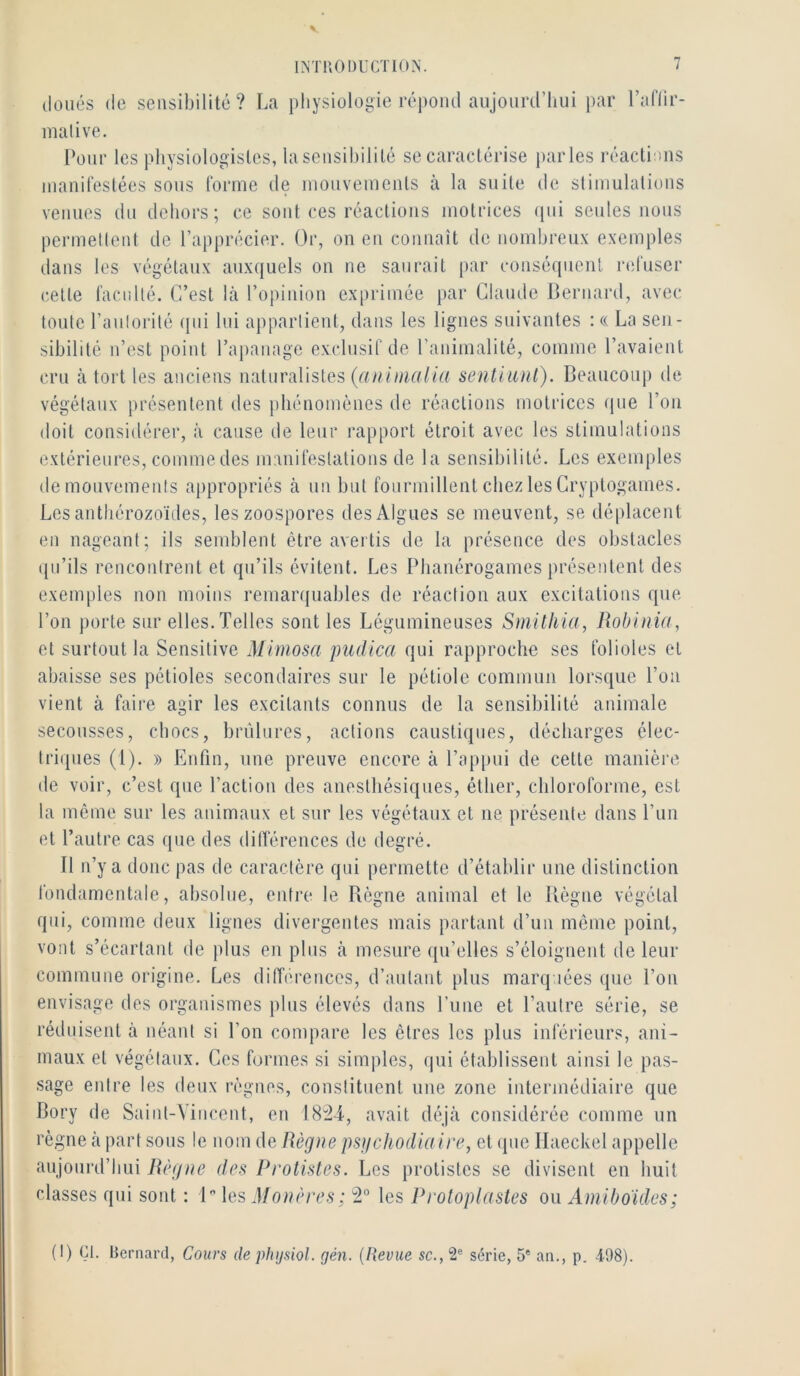 doués de sensibilité? La physiologie répond aujourd’hui par l’aflir- malive. Pour les jdiysiologistes, la seusil)ilité se caractérise parles réactions manifeslées sous forme de mouveinenls à la suite de sliuiulalioiis venues du dehors; ce sont ces réactions motrices (pii seules nous permettent de l’apprécier. Or, on eu connaît de nombreux exemples dans les végétaux auxquels on ne saurait par couséqiieiil nduser celte faculté. C’est là l’opinion ex[)rimée par Claude Bernard, avec toute l’aulorilé (pii lui appartient, dans les ligues suivantes : « La sen- sibilité n’est point l’apanage exclusif de l’animalité, comme l’avaient (U’u à tort les anciens naturalistes sentiiinl). Beaucoup de végétaux présentent des phénomènes de réactions motrices que l’on doit considérer, à cause de leur rapport étroit avec les stimulations extérieures, comme des manifestations de la sensibilité. Les exemples demonvemenis appropriés à nu but fourmillent chez les Cryptogames. Les anthérozoïdes, les zoospores des Algues se meuvent, se déplacent en nageant; ils semblent être avertis de la présence des obstacles qu’ils rencontrent et qu’ils évitent. Les Phanérogames présentent des exemples non moins remarquables de réaction aux excitations que l’on porte sur elles. Telles sont les Légumineuses Smüliia, Robinüt, et surtout la Sensitive Mimosa pudica qui rapproche ses folioles et abaisse ses pétioles secondaires sur le pétiole commun lorsque Pou vient à faire agir les excitants connus de la sensibilité animale secousses, chocs, brûlures, actions caustiques, décharges élec- triques (1). » Enfin, une preuve encore à l’apimi de cette manière de voir, c’est que l’action des anesthésiques, éther, chloroforme, est la même sur les animaux et sur les végétaux et ne présente dans l’iin et l’autre cas que des dilïereuces de degré. Il n’y a donc pas de caractère qui permette d’établir une distinction fondamentale, absolue, entre le Règne animal et le Bègue végétal qui, comme deux ligues divergentes mais partant d’un môme point, vont s’écartant de plus eu plus à mesure qu’elles s’éloignent de leur commune origine. Les ditTerences, d’autant [ilus marquées que Pou envisage des organismes plus élevés dans Puue et l’autre série, se réduisent à néant si l’on compare les êtres les plus inférieurs, ani- maux et végétaux. Ces formes si simples, qui établissent ainsi le pas- sage entre les deux règnes, constituent une zone intermédiaire que Bory de Saint-Vincent, eu 18:24, avait déjà considérée comme un règne à part sous le nom de Règne psgchodiaire, et (pie Ilaeckel appelle aujourd’hui Règne des Protistes. Les protistes se divisent en huit classes qui sont ; 1 les Monères ; 2° les Proloplasies ou Aniiboidcs; (I) (^I. Bernard, Cours de phijsiol. gén. {Revue sc.,^^ série, 5* an., p. 498).