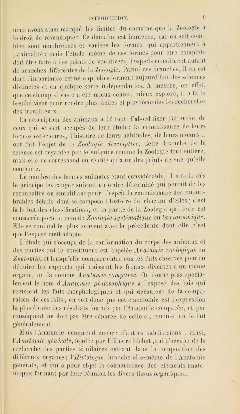 y nous avons ainsi marqué les limites du domaine que la Zoologie a le droit de revendiquer. Ce domaine est immense, car on sait com- bien sont nombreuses et variées les lormes qui appartiennent a ranimalité; mais l’étude même de ces rormes pour être comi)léte doit être laite à des points de vue divers, lesipiels constituent autant de brandies ditlérentes de la Zoologie. Parmi ces branches, il en est dont rimportance est telle qu’elles Ibrment aujourd’bui des sciences distinctes et en (piebjne sorte indépendantes. A mesure, en eiïet, que ce champ si vaste a été mien.v connu, mieux exploré, il a fallu lesubdiviser pour rendre })lus faciles et pluslécondes les recherches des travailleurs. La description des animaux a dû tout d abord fixer 1 attention de ceux qui se sont occupés de leur étude; la connaissance de leurs formes extérieures, l’histoire de leurs habitudes, de leurs mœurs .. ont fait l’objet de la Zoologie descrtplire. Cette branche de la science est regardée par le vulgaire comme la Zoologie tout entière, mais elle ne correspond en réalité qn’à un des points de vue qu’elle comporte. Le nombre des formes animales étant considérable, il a lalln dès le principe les ranger suivant un ordre déterminé qui permît de les reconnaître en simplifiant pour l’esprit la connaissance des innom- brables détails dont se compose l’bistoire de chacune d’elles; c’est là le but des classifications, et la partie de la Zoologie (jui leur est consacrée porte le nom de Zoologie systématique ou taxionomique. Elle se confond le plus souvent avec la précédente dont elle n’est que l’exposé méthodique. L’élude qui s’occupe de la conformation du corps des animaux et des parties qui le constituent est appelée Anatomie zoologique on Zootomie, et lorsqu’elle compare entre eux les faits observés pour en déduire les rapports qui unissent les formes diverses d’un même organe, on la nomme Analomie comparée. On donne pins spécia- lement le nom D’Anatomie philosophique à l’exiiosé des lois qui régissent les faits morphologiques et qui découlent de la compa- raison de ces faits ; on voit donc que cette anatomie est l’ex})ression la plus élevée des résultats fournis par l’xVnatomie comparée, et })ar conséquent ne doit pas être séparée de celle-ci, comme on le fait généralement. Mais l’Anatomie comprend encore d’autres subdivisions : ainsi, VAnatomie générale, fondée par l’illustre |jicbat,qui s’occupe de la recherche des parties similaires entrant dans la composition des dilférenls organes; VILislologie, branche elle-même de l’Anatomie générale-, et qui a pour objet la connaissance des éléments anato- miques formant par leur réunion les divers tissus orgàniijues.