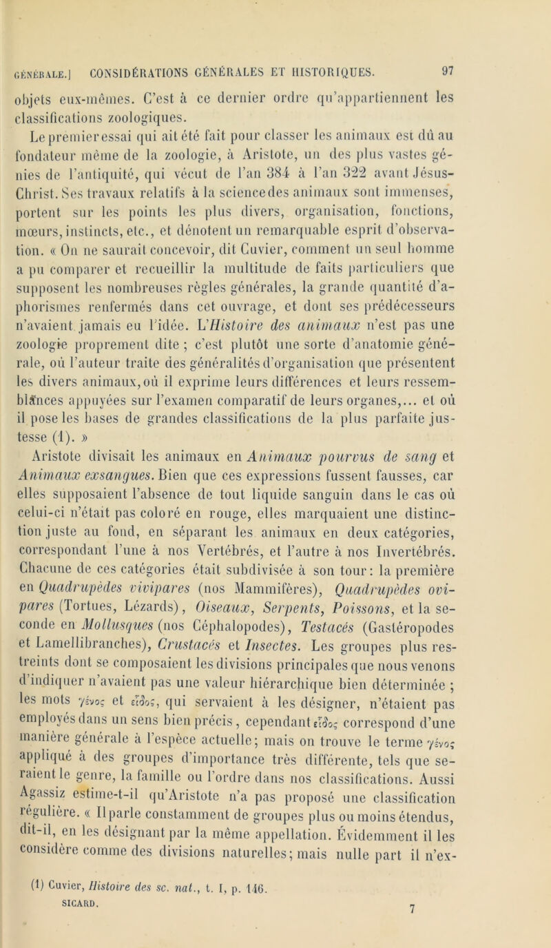 objets eiix-inêüies. C’est à ce dernier ordre qu’appartiennent les classifications zoologiques. Le premieressai qui ait été fait pour classer les animaux est dû au fondateur même de la zoologie, à Aristote, un des plus vastes gé- nies de l’antiquité, qui vécut de l’an 384 à l’an 3^^ avant Jésus- Christ. Ses travaux relatifs à la sciencedes animaux sont immenses, portent sur les points les plus divers, organisation, fonctions, mœurs, instincts, etc., et dénotent un remarquable esprit d’observa- tion. (( On ne saurait concevoir, dit Cuvier, comment un seul liomme a pu comparer et recueillir la multitude de faits i)articuliers que supposent les nombreuses règles générales, la grande (luantiié d’a- phorismes renfermés dans cet ouvrage, et dont ses prédécesseurs n’avaient jamais eu Lidée. L'Histoire des animaux n’est pas une zoologie proprement dite ; c’est plutôt une sorte d’anatomie géné- rale, où l’auteur traite des généralités d’organisation que présentent les divers animaux, où il exprime leurs différences et leurs ressem- blances appuyées sur l’examen comparatif de leurs organes,... et où il pose les bases de grandes classifications de la plus parfaite jus- tesse (1). » Aristote divisait les animaux q\\ Animaux pourvus de sang et Animaux exsangues. Bien que ces expressions fussent fausses, car elles supposaient l’absence de tout liquide sanguin dans le cas où celui-ci n’était pas coloré en rouge, elles marquaient une distinc- tion juste au fond, en séparant les animaux en deux catégories, correspondant l’une à nos Vertébrés, et l’autre à nos Invertébrés. Chacune de ces catégories était subdivisée à son tour : la première en Quadrupèdes vivipares (nos Mammifères), Quadrupèdes ovi- (Tortues, Lézards), Oiseaux, Serpents, Poissons, et la se- conde en (nos Céphalopodes), Testacés (Gastéropodes et Lamellibranches), Crustacés et Insectes. Les groupes plus res- treints dont se composaient les divisions principales que nous venons d indi(juer n avaient pas une valeur hiérarcliique bien déterminée ; les mots yivoç et £i5oç, qui servaient cà les désigner, n’étaient pas employés dans un sens bien précis, cependant £l(îo? correspond d’une manière générale a 1 espèce actuelle; mais on trouve le terme yivoç appliqué à des groupes d’importance très différente, tels que se- rcuent le genre, la famille ou l’ordre dans nos classifications. Aussi Agassiz estime-t-il qu’Aristote n’a pas proposé une classification régulière. « Il parle constamment de groupes plus ou moins étendus, dit-il, en les désignant par la même appellation. Evidemment il les considère comme des divisions naturelles; mais nulle part il n’ex- (1) Cuvier, Histoire des sc, nat., t. I, p. 146. SICARD, „