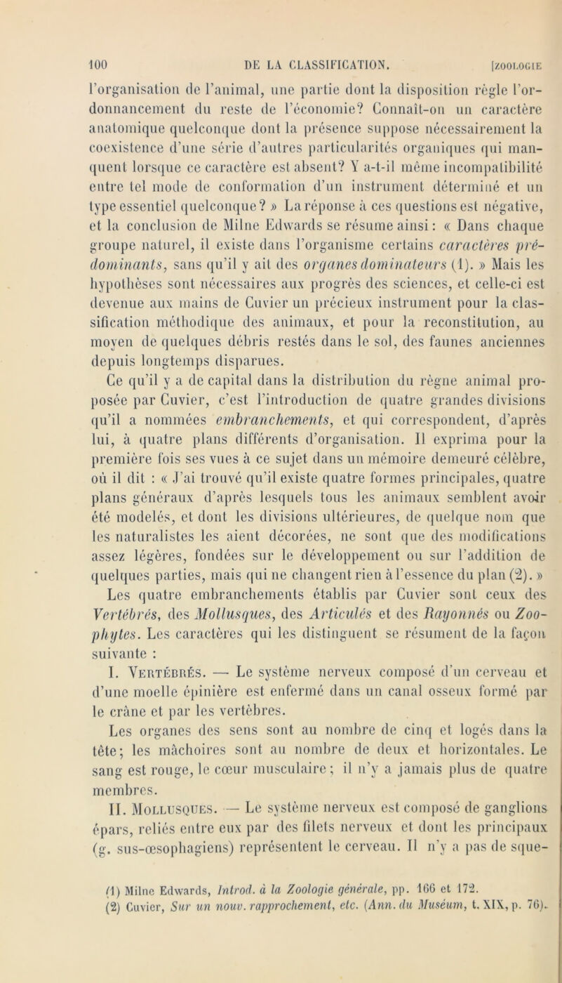 l’organisation de l’animal, une partie dont la disposition règle l’or- donnancement du reste de l’économie? Coimaît-on un caractère anatomique qiielcom[ue dont la jirésence suppose nécessairement la coexistence d’une série d’autres particularités organiques qui man- quent lorsijue ce caractère est absent? Y a-t-il môme incompatibilité entre tel mode de conrormation d’un instrument déterminé et un type essentiel quelconque? » La réponse à ces ({uestions est négative, et la conclusion de Milne Edwards se résume ainsi : « Dans chaque groupe naturel, il existe dans l’organisme certains caractères pré- dominants, sans qu’il y ail des organes dominateurs (1). » Mais les hypothèses sont nécessaires aux progrès des sciences, et celle-ci est devenue aux mains de Cuvier un précieux instrument pour la clas- sification méthodique des animaux, et pour la reconstitution, au moyen de quelques débris restés dans le sol, des faunes anciennes depuis longtemps disparues. Ce qu’il y a décapitai dans la distribution du règne animal pro- posée par Cuvier, c’est l’introduction de quatre grandes divisions qu’il a nommées embranchements, et qui correspondent, d’après lui, à quatre plans différents d’organisation. Il exprima pour la première fois ses vues à ce sujet dans un mémoire demeuré célèbre, où il dit : « J’ai trouvé qu’il existe quatre formes principales, quatre plans généraux d’après lesquels tous les animaux semblent avoir été modelés, et dont les divisions ultérieures, de quelque nom que les naturalistes les aient décorées, ne sont que des modifications assez légères, fondées sur le développement ou sur l’addition de quelques parties, mais qui ne changent rien à l’essence du plan (^). » Les quatre embranchements établis par Cuvier sont ceux des Vertébrés, des Mollusques, des Articulés et des Rayonnés ou Zoo- pliytes. Les caractères qui les distinguent se résument de la faimn suivante : I. Vertébrés. — Le système nerveux composé d’un cerveau et d’une moelle épinière est enfermé dans un canal osseux formé par le crâne et par les vertèbres. Les organes des sens sont au nombre de cim| et logés dans la tête; les mâchoires sont au nombre de deux et horizontales. Le sang est rouge, le cœur musculaire; il ii’y a jamais plus de quatre membres. II. Mollusques. — Le système nerveux est composé de ganglions épars, reliés entre eux par des filets nerveux et dont les principaux (g. sus-œsophagiens) représentent le cerveau. Il n’y a pas de sipie- (1) Milnc Edwards, Introd. à la Zoologie générale, pp. 166 et 17“2. (2) Cuvier, Sur un nouv. rapprochement, etc. {Ann. du Muséum, t. XIX, p. 76).