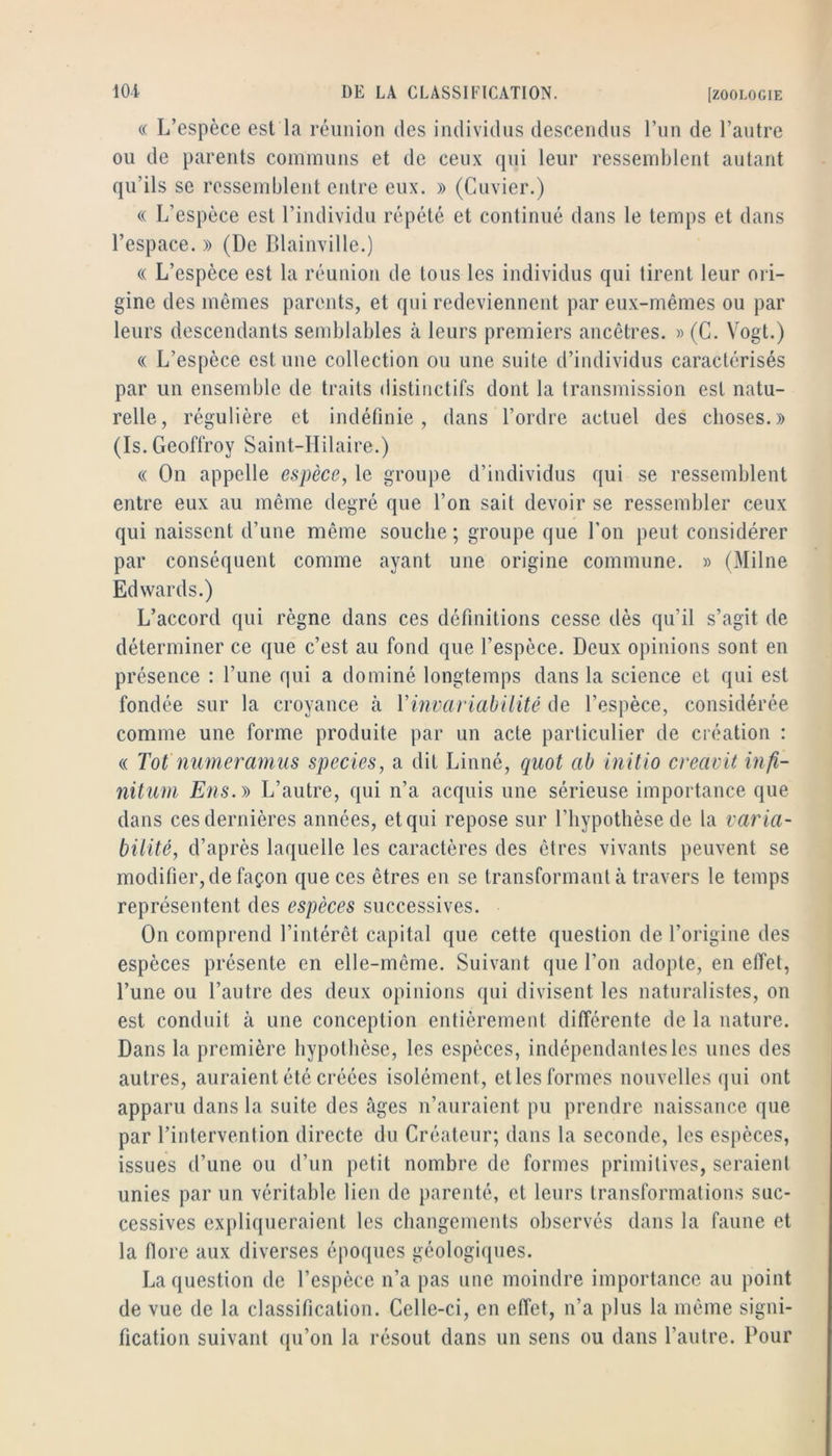 « L’espèce est la réunion des individus descendus l’im de l’antre on de parents communs et de ceux qui leur ressemblent autant qu’ils se ressemblent entre eux. » (Cuvier.) « L’espèce est l’individu répété et continué dans le temps et dans l’espace. » (De Blainville.) (( L’espèce est la réunion de tous les individus qui tirent leur oi i- gine des mêmes parents, et qui redeviennent par eux-mêmes ou par leurs descendants semblables à leurs premiers ancêtres. » (C. Vogt.) « L’espèce est une collection ou une suite d’individus caractérisés par un ensemble de traits distinctifs dont la transmission est natu- relle, régulière et indéfinie, dans l’ordre actuel des choses.» (Is. Geoffroy Saint-Hilaire.) « On appelle espèce, le groupe d’individus qui se ressemblent entre eux au même degré que l’on sait devoir se ressembler ceux qui naissent d’une même souche ; groupe que l’on peut considérer par conséquent comme ayant une origine commune. » (Milne Edwards.) L’accord qui règne dans ces définitions cesse dès qu’il s’agit de déterminer ce que c’est au fond que l’espèce. Deux opinions sont en présence : l’une qui a dominé longtemps dans la science et qui est fondée sur la croyance à Vinvariahilitê de l’espèce, considérée comme une forme produite par un acte particulier de création : « Tôt nimeramiis species, a dit Linné, quot ah initio creavit infi- nitum E7is.y> L’autre, qui n’a acquis une sérieuse importance que dans ces dernières années, et qui repose sur l’hypothèse de la varia- bilité, d’après laquelle les caractères des êtres vivants peuvent se modifier, de façon que ces êtres en se transformant à travers le temps représentent des espèces successives. On comprend l’intérêt capital que cette question de l’origine des espèces présente en elle-même. Suivant que l’on adopte, en effet, l’une ou l’antre des deux opinions qui divisent les naturalistes, on est conduit à une conception entièrement différente de la nature. Dans la première hypothèse, les espèces, indépendantes les unes des autres, auraient été créées isolément, etles formes nouvelles qui ont apparu dans la suite des âges n’auraient pu prendre naissance que par l’intervention directe du Créateur; dans la seconde, les espèces, issues d’une ou d’un petit nombre de formes primitives, seraient unies par un véritable lien de parenté, et leurs transformations suc- cessives expliqueraient les changements observés dans la faune et la flore aux diverses époques géologiques. La question de l’espèce n’a pas une moindre importance au point de vue de la classification. Celle-ci, en effet, n’a plus la même signi- fication suivant ({u’on la résout dans un sens ou dans l’autre. Pour