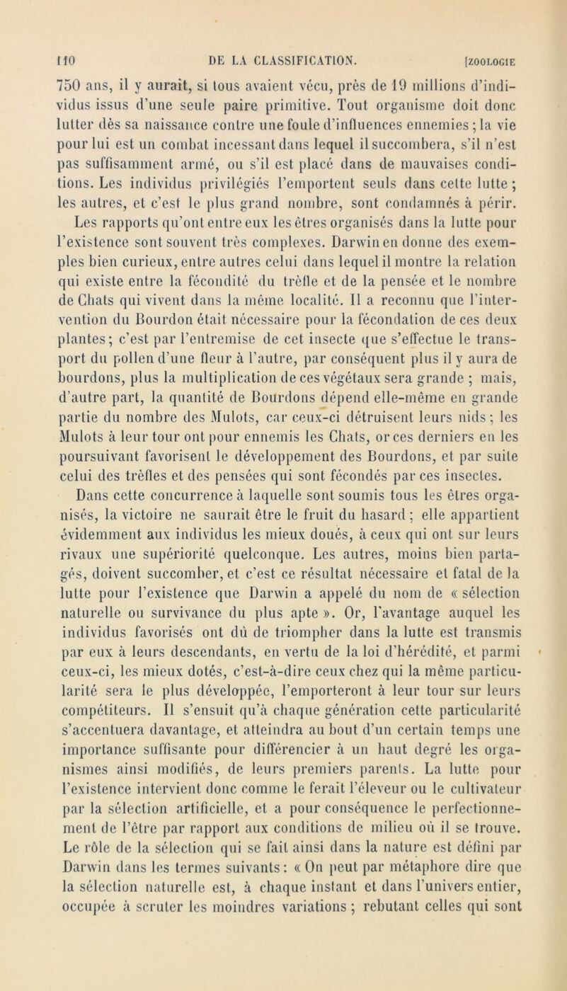 750 ans, il y aurait, si tous avaient vécu, près de 19 millions d’indi- vidus issus d’une seule paire primitive. Tout organisme doit donc lutter dès sa naissance contre une foule d’influences ennemies ; la vie pour lui est un combat incessant dans lequel il succombera, s’il n’est pas suffisamment armé, ou s’il est placé dans de mauvaises condi- tions. Les individus privilégiés l’emportent seuls dans cette lutte ; les autres, et c’est le plus grand nombre, sont condamnés à périr. Les rapports qu’ont entre eux les êtres organisés dans la lutte pour l’existence sont souvent très complexes. Darwin en donne des exem- ples bien curieux, entre auti’es celui dans lequel il montre la relation qui existe entre la fécondité du trèfle et de la pensée et le nombre de Chats qui vivent dans la même localité. 11 a reconnu que l’inter- vention du Bourdon était nécessaire pour la fécondation de ces deux plantes; c’est par l’entremise de cet insecte ([ue s’effectue le trans- port du pollen d’une fleur à l’autre, par conséquent plus il y aura de bourdons, plus la multiplication de ces végétaux sera grande ; mais, d’autre part, la quantité de Bourdons dépend elle-même en grande partie du nombre des Mulots, car ceux-ci détruisent leurs nids ; les Mulots à leur tour ont pour ennemis les Chats, or ces derniers en les poursuivant favorisent le développement des Bourdons, et par suite celui des trèfles et des pensées qui sont fécondés par ces insectes. Dans cette concurrence à laquelle sont soumis tous les êtres orga- nisés, la victoire ne saurait être le fruit du hasard ; elle appartient évidemment aux individus les mieux doués, à ceux qui ont sur leurs rivaux une supériorité quelconque. Les autres, moins bien parta- gés, doivent succomber, et c’est ce résultat nécessaire et fatal de la lutte pour l’existence que Darwin a appelé du nom de « sélection naturelle ou survivance du plus apte». Or, Tavantage auquel les individus favorisés ont dû de triompher dans la lutte est transmis par eux à leurs descendants, en vertu de la loi d’hérédité, et parmi ceux-ci, les mieux dotés, c’est-à-dire ceux chez qui la même particu- larité sera le plus développée, l’emporteront à leur tour sur leurs compétiteurs. Il s’ensuit qu’à chaque génération cette particularité s’accentuera davantage, et atteindra au bout d’un certain temps une importance suffisante pour différencier à un haut degré les orga- nismes ainsi modifiés, de leurs premiers parents. La lutte pour l’existence intervient donc comme le ferait l’éleveur ou le cultivateur par la sélection artificielle, et a pour conséquence le perfectionne- ment de l’être par rapport aux conditions de milieu où il se trouve. Le rôle de la sélection qui se fait ainsi dans la nature est défini par Darwin dans les termes suivants: « On peut par métaphore dire que la sélection naturelle est, à chaque instant et dans l’univers entier, occupée à scruter les moindres variations ; rebutant celles qui sont